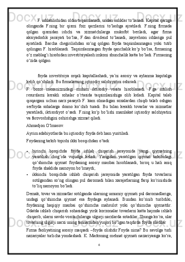 F. ishlatilishidan oldin taqsimlanadi, undan soliklar to lanadi. Kapital qarzgaʻ
olinganda   F.ning   bir   qismi   foiz   qarzlarini   to lashga   ajratiladi.   F.ning   firmada	
ʻ
qolgan   qismidan   ishchi   va   xizmatchilarga   mukofot   beriladi,   agar   firma
aksiyadorlik   jamiyati   bo lsa,   F.dan   dividend   to lanadi,   xayrehson   ishlariga   pul	
ʻ ʻ
ajratiladi.   Barcha   chegirilishdan   so ng   qolgan   foyda   taqsimlanmagan   yoki   tutib	
ʻ
qolingan F. hisoblanadi. Taqsimlanmagan foyda qanchalik ko p bo lsa, firmaning	
ʻ ʻ
o z mablag i hisobidan investitsiyalash imkoni shunchalik katta bo ladi. Firmaning	
ʻ ʻ ʻ
o zida qolgan 
ʻ
foyda   investitsiya   orqali   kapitallashadi,   ya ni   asosiy   va   aylanma   kapitalga	
ʼ
kelib qo shiladi. Bu firmalarning iqtisodiy salohiyatini oshiradi.	
ʻ
F.   bozor   mexanizmidagi   muhim   iktisodiy   vosita   hisoblanadi.   F.ga   intilish
resurslarni   kerakli   sohalar   o rtasida   taqsimlanishiga   olib   keladi.   Kapital   talab	
ʻ
qisqargani   uchun  narx  pasayib   F.  kam   olinadigan   soxalardan   chiqib   talab  oshgan
serfoyda   sohalarga   doimo   ko chib   turadi.   Bu   bilan   kerakli   tovarlar   va   xizmatlar
ʻ
yaratiladi,  iktisodiyot   o sadi.  F.ning  ko p  bo lishi   mamlakat   iqtisodiy  salohiyatini	
ʻ ʻ ʻ
va farovoshshgini oshirishga xizmat qiladi.
Ahmadjon O lmasov.	
ʻ
Ayrim adabiyotlarda bu   iqtisodiy foyda   deb ham yuritiladi.
Foydaning tarkib topishi ikki bosqichdan o tadi:	
ʻ
 birinchi   bosqichda   foyda   ishlab   chiqarish   jarayonida   yangi   qiymatning
yaratilish   chog ida   vujudga   keladi.   Yangidan   yaratilgan   qiymat   tarkibidagi	
ʻ
qo shimcha   qiymat   foydaning   asosiy   manbai   hisoblanadi,   biroq   u   hali   aniq	
ʻ
foyda shaklida namoyon bo lmaydi;	
ʻ
 ikkinchi   bosqichda   ishlab   chiqarish   jarayonida   yaratilgan   foyda   tovarlarni
sotilgandan   so ng  olingan   pul   daromadi   bilan   xarajatlarning  farqi   ko rinishida	
ʻ ʻ
to liq namoyon bo ladi.	
ʻ ʻ
Demak,   tovar   va   xizmatlar   sotilganda ularning umumiy qiymati pul daromadlariga,
undagi   qo shimcha   qiymat   esa   foydaga   aylanadi.   Bundan   ko rinib   turibdiki,	
ʻ ʻ
foydaning   haqiqiy   manbai   qo shimcha   mahsulot   yoki   qo shimcha   qiymatdir.	
ʻ ʻ
Odatda ishlab chiqarish sohasidagi  yirik korxonalar   tovarlarni   katta hajmda ishlab
chiqarib, ularni savdo vositachilariga   ulgurji   narxlarda sotadilar. Shunga ko ra, ular	
ʻ
tovarning ulgurji narxi uning tannarxidan yuqori bo lgan taqdirda	
ʻ   foyda   oladilar
Firma faoliyatining asosiy  maqsadi  –foyda olishdir.Foyda nima? Bu  savolga turli
nazariyalar turlicha yondashadi. K. Marksning mehnat qiymati nazariyasiga ko‘ra,
6 