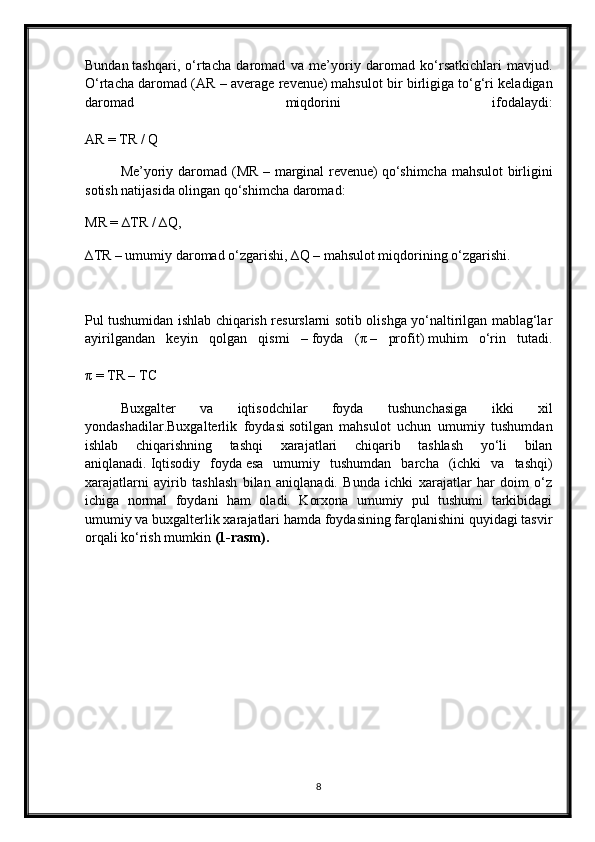 Bundan   tashqari ,   o‘rtacha   daromad   va   me’y oriy   daromad   ko‘rsatkichlari   mavjud.
O‘rtacha daromad ( AR – average revenue)   mahsulot bir birligiga to‘g‘ri keladigan
daromad   miqdorini   ifodalaydi:
AR = TR / Q
Me’yoriy daromad ( MR – marginal revenue)   qo‘shimcha mahsulot birligini
sotish natijasida olingan qo‘shimcha daromad:
MR = ∆TR / ∆Q,
∆TR – umumiy daromad o‘zgarishi, ∆Q – mahsulot miqdorining o‘zgarishi.
Pul tushumidan ishlab chiqarish resurslarni sotib olishga yo‘naltirilgan mablag‘lar
ayirilgandan   keyin   qolgan   qismi   –   foyda   ( π   –   profit)   muhim   o‘rin   tutadi.
π   = TR – TC
Buxgalter   va   iqtisodchilar   foyda   tushunchasiga   ikki   xil
yondashadilar. Buxgalterlik   foydasi   sotilgan   mahsulot   uchun   umumiy   tushumdan
ishlab   chiqarishning   tashqi   xarajatlari   chiqarib   tashlash   yo‘li   bilan
aniqlanadi.   Iqtisodiy   foyda   esa   umumiy   tushumdan   barcha   (ichki   va   tashqi)
xarajatlarni   ayirib   tashlash   bilan   aniqlanadi.   Bunda   ichki   xarajatlar   har   doim   o‘z
ichiga   normal   foydani   ham   oladi.   Korxona   umumiy   pul   tushumi   tarkibidagi
umumiy va buxgalterlik xarajatlari hamda foydasining farqlanishini quyidagi tasvir
orqali ko‘rish mumkin  (1-rasm).
8 