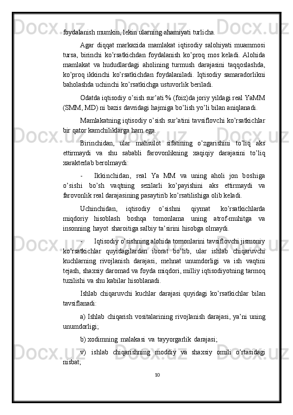 foydalanish   mumkin,   lekin   ularning   ahamiyati   turlicha.
Agar   diqqat   markazida   mamlakat   iqtisodiy   salohiyati   muammosi
tursa,   birinchi   ko’rsatkichdan   foydalanish   ko’proq   mos   keladi.   Alohida
mamlakat   va   hududlardagi   aholining   turmush   darajasini   taqqoslashda,
ko’proq   ikkinchi   ko’rsatkichdan   foydalaniladi.   Iqtisodiy   samaradorlikni
baholashda   uchinchi   ko’rsatkichga   ustuvorlik   beriladi.
Odatda iqtisodiy o’sish sur’ati % (foiz)da joriy yildagi real YaMM
(SMM,   MD)   ni   bazis   davridagi   hajmiga   bo’lish   yo’li   bilan   aniqlanadi.
Mamlakatning iqtisodiy o’sish sur’atini tavsiflovchi ko’rsatkichlar
bir qator   kamchiliklarga   ham   ega.
Birinchidan,   ular   mahsulot   sifatining   o’zgarishini   to’liq   aks
ettirmaydi   va   shu   sababli   farovonlikning   xaqiqiy   darajasini   to’liq
xarakterlab   berolmaydi:
- Ikkinchidan,   real   Ya   MM   va   uning   aholi   jon   boshiga
o’sishi   bo’sh   vaqtning   sezilarli   ko’payishini   aks   ettirmaydi   va
farovonlik   real   darajasining   pasaytirib   ko’rsatilishiga   olib   keladi.
Uchinchidan,   iqtisodiy   o’sishni   qiymat   ko’rsatkichlarda
miqdoriy   hisoblash   boshqa   tomonlama   uning   atrof-muhitga   va
insonning   hayot   sharoitiga salbiy   ta’sirini   hisobga   olmaydi.
- Iqtisodiy o’sishning alohida tomonlarini tavsiflovchi jismoniy
ko’rsatkichlar   quyidagilardan   iborat   bo’lib,   ular   ishlab   chiqaruvchi
kuchlarning   rivojlanish   darajasi,   mehnat   unumdorligi   va   ish   vaqtini
tejash,   shaxsiy daromad va foyda   miqdori, milliy   iqtisodiyotning   tarmoq
tuzilishi   va   shu   kabilar   hisoblanadi.
Ishlab   chiqaruvchi   kuchlar   darajasi   quyidagi   ko’rsatkichlar   bilan
tavsiflanadi:
a) Ishlab   chiqarish   vositalarining   rivojlanish   darajasi,   ya’ni   uning
unumdorligi;
b) xodimning   malakasi   va   tayyorgarlik   darajasi;
v)     ishlab   chiqarishning   moddiy   va   shaxsiy   omili   o’rtasidagi
nisbat;
10 