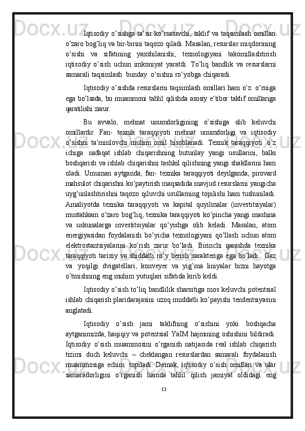 Iqtisodiy   o’sishga   ta’sir   ko’rsatuvchi,   taklif   va   taqsimlash   omillari
o’zaro   bog’liq   va bir-birini taqozo qiladi. Masalan, resurslar miqdorining
o’sishi   va   sifatining   yaxshilanishi,   texnologiyani   takomillashtirish
iqtisodiy   o’sish   uchun   imkoniyat   yaratdi.   To’liq   bandlik   va   resurslarni
samarali   taqsimlash   bunday   o’sishni   ro’yobga   chiqaradi.
Iqtisodiy   o’sishda   resurslarni   taqsimlash   omillari   ham   o’z   o’rniga
ega   bo’lsada,   bu   muammoni   tahlil   qilishda   asosiy   e’tibor   taklif   omillariga
qaratilishi   zarur.
Bu   avvalo,   mehnat   unumdorligining   o’sishiga   olib   keluvchi
omillardir.   Fan-   texnik   taraqqiyoti   mehnat   unumdorligi   va   iqtisodiy
o’sishni   ta’minlovchi   muhim   omil   hisoblanadi.   Texnik   taraqqiyoti   o’z
ichiga   nafaqat   ishlab   chiqarishning   butunlay   yangi   usullarini,   balki
boshqarish   va   ishlab   chiqarishni tashkil qilishning yangi shakllarini ham
oladi.   Umuman   aytganda,   fan-   texnika   taraqqiyoti   deyilganda,   pirovard
mahsulot chiqarishni  ko’paytirish maqsadida   mavjud   resurslarni   yangicha
uyg’unlashtirishni   taqozo   qiluvchi   usullarning   topilishi   ham   tushuniladi.
Amaliyotda   texnika   taraqqiyoti   va   kapital   quyilmalar   (investitsiyalar)
mustahkam o’zaro bog’liq, texnika taraqqiyoti ko’pincha yangi   mashina
va   uskunalarga   investitsiyalar   qo’yishga   olib   keladi.   Masalan,   atom
energiyasidan   foydalanish   bo’yicha   texnologiyani   qo’llash   uchun   atom
elektrostantsiyalarini   ko’rish   zarur   bo’ladi.   Birinchi   qarashda   texnika
taraqqiyoti   tarixiy   va   shiddatli   ro’y   berish   xarakteriga   ega   bo’ladi.   Gaz
va   yoqilgi   dvigatellari,   konveyer   va   yig’ma   liniyalar   bizni   hayotga
o’tmishning eng muhim   yutuqlari   sifatida   kirib   keldi.
Iqtisodiy   o’sish   to’liq   bandlilik   sharoitiga   mos   keluvchi   potentsial
ishlab   chiqarish   plaridarajasini uzoq   muddatli   ko’payishi   tendentsiyasini
anglatadi.
Iqtisodiy   o’sish   jami   taklifning   o’sishini   yoki   boshqacha
aytganimizda ,   haqiqiy   va   potentsial   YaIM   hajmining   oshishini   bildiradi.
Iqtisodiy   o’sish   muammosini   o’rganish   natijasida   real   ishlab   chiqarish
tizimi   duch   keluvchi   –   cheklangan   resurslardan   samarali   foydalanish
muammosiga   echim   topiladi.   Demak,   iqtisodiy   o’sish   omillari   va   ular
samaradorligini   o’rganish   hamda   tahlil   qilish   jamiyat   oldidagi   eng
13 