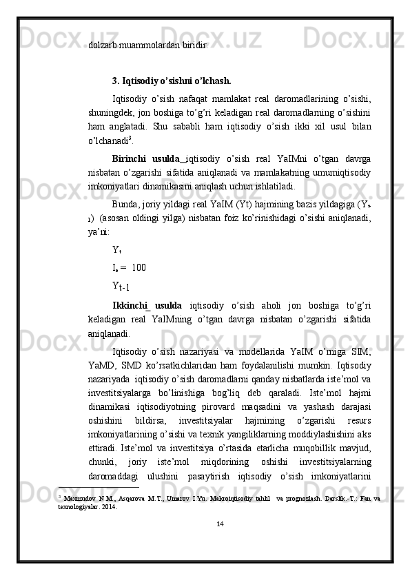 dolzarb muammolardan   biridir.
3. Iqtisodiy o’sishni o’lchash.
Iqtisodiy   o’sish   nafaqat   mamlakat   real   daromadlarining   o’sishi,
shuningdek,   jon boshiga to’g’ri keladigan real daromadlarning o’sishini
ham   anglatadi.   Shu   sababli   ham   iqtisodiy   o’sish   ikki   xil   usul   bilan
o’lchanadi 3
.
Birinchi   usulda      iqtisodiy   o’sish   real   YaIMni   o’tgan   davrga
nisbatan   o’zgarishi   sifatida   aniqlanadi   va   mamlakatning   umumiqtisodiy
imkoniyatlari   dinamikasini   aniqlash   uchun   ishlatiladi.
Bunda,   joriy   yildagi   real   YaIM   (Yt)   hajmining   bazis   yildagiga   (Y
t-
1 )   (asosan   oldingi yilga)   nisbatan   foiz   ko’rinishidagi   o’sishi  aniqlanadi,
ya’ni:
Y
t
I
o  = 100
Y
t-1
Ikkinchi   usulda   iqtisodiy   o’sish   aholi   jon   boshiga   to’g’ri
keladigan   real   YaIMning   o’tgan   davrga   nisbatan   o’zgarishi   sifatida
aniqlanadi.
Iqtisodiy   o’sish   nazariyasi   va   modellarida   YaIM   o’rniga   SIM,
YaMD,   SMD   ko’rsatkichlaridan   ham   foydalanilishi   mumkin.   Iqtisodiy
nazariyada   iqtisodiy   o’sish daromadlarni qanday nisbatlarda iste’mol va
investitsiyalarga   bo’linishiga   bog’liq   deb   qaraladi.   Iste’mol   hajmi
dinamikasi   iqtisodiyotning   pirovard   maqsadini   va   yashash   darajasi
oshishini   bildirsa,   investitsiyalar   hajmining   o’zgarishi   resurs
imkoniyatlarining o’sishi va texnik yangiliklarning moddiylashishini aks
ettiradi.   Iste’mol   va   investitsiya   o’rtasida   etarlicha   muqobillik   mavjud,
chunki,   joriy   iste’mol   miqdorining   oshishi   investitsiyalarning
daromaddagi   ulushini   pasaytirish   iqtisodiy   o’sish   imkoniyatlarini
3
  Maxmudov   N.M.,   Asqarova   M.T.,   Umarov   I.Yu.   Makroiqtisodiy   tahlil     va   prognozlash.   Darslik.-T.:   Fan   va
texnologiyalar. 2014.
14 