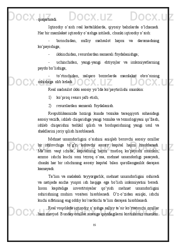 qisqartiradi.
Iqtisodiy   o’sish   real   kattaliklarda,   qiyosiy   baholarda   o’lchanadi.
Har   bir   mamlakat   iqtisodiy   o’sishga   intiladi ,   chunki   iqtisodiy   o’sish:
- birinchidan,   milliy   mahsulot   hajmi   va   daromadning
ko’payishiga;
- ikkinchidan,   resurslardan   samarali   foydalanishga;
- uchinchidan,   yangi-yangi   ehtiyojlar   va   imkoniyatlarning
paydo   bo’lishiga;
- to’rtinchidan,   xalqaro   bozorlarda   mamlakat   obro’sining
oshishiga   olib   keladi.
Real   mahsulot   ikki   asosiy    yo’lda   ko’paytirilishi   mumkin:
1) ko’proq   resurs   jalb   etish;
2) resurslardan   samarali   foydalanish.
Respublikamizda   hozirgi   kunda   texnika   taraqqiyoti   sohasidagi
asosiy   vazifa,   ishlab   chiqarishga   yangi   texnika   va texnologiyani   qo’llash,
ishlab   chiqarishni   tashkil   qilish   va   boshqarishning   yangi   usul   va
shakllarini joriy   qilish   hisoblanadi.
Mehnat   unumdorligini   o’sishini   aniqlab   beruvchi   asosiy   omillar
bir   ishlovchiga   to’g’ri   keluvchi   asosiy   kapital   hajmi   hisoblanadi.
Ma’lum   vaqt   ichida,   kapitalning   hajmi   mutloq   ko’payishi   mumkin,
ammo   ishchi   kuchi   soni   tezroq   o’ssa,   mehnat   unumdorligi   pasayadi,
chunki   har   bir   ishchining   asosiy   kapital   bilan   qurollanganlik   darajasi
kamayadi.
Ta’lim   va   malakali   tayyorgarlik,   mehnat   unumdorligini   oshiradi
va   natijada   ancha   yuqori   ish   haqiga   ega   bo’lish   imkoniyatini   beradi.
Inson   kapitaliga   investitsiyalar   qo’yish   mehnat   unumdorligini
oshirishning   muhim   vositasi   hisoblanadi.   O’z-o’zidan   aniqki,   ishchi
kuchi sifatining eng oddiy   ko’rsatkichi   ta’lim   darajasi   hisoblanadi.
Real voqelikda iqtisodiy o’sishga salbiy ta’sir ko’rsatuvchi omillar
ham   mavjud.   Bunday   omillar   sirasiga   quyidagilarni   kiritishimiz   mumkin:
15 