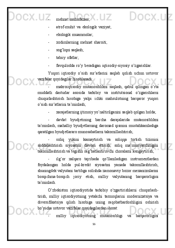 - mehnat   muhofazasi;
- atrof-muhit   va   ekologik   vaziyat;
- ekologik   muammolar;
- xodimlarning   mehnat   sharoiti;
- sog’liqni   saqlash;
- tabiiy   ofatlar;
- favqulodda   ro’y   beradigan   iqtisodiy-siyosiy   o’zgarishlar.
Yuqori   iqtisodiy   o’sish   sur’atlarini   saqlab   qolish   uchun   ustuvor
vazifalar   quyidagilar hisoblanadi:
- makroiqtisodiy   mutanosiblikni   saqlash,   qabul   qilingan   o’rta
muddatli   dasturlar   asosida   tarkibiy   va   institutsional   o’zgarishlarni
chuqurlashtirish   hisobiga   yalpi   ichki   mahsulotning   barqaror   yuqori
o’sish   sur’atlarini ta’minlash;
- xarajatlarning   ijtimoiy   yo’naltirilganini   saqlab   qolgan   holda;
- davlat   byudjetining   barcha   darajalarida   mutanosiblikni
ta’minlash,   mahalliy   byudjetlarning   daromad   qismini   mustahkamlashga
qaratilgan   byudjetlararo   munosabatlarni   takomillashtirish;
- soliq   yukini   kamaytirish   va   soliqqa   tortish   tizimini
soddalashtirish   siyosatini   davom   ettirish,   soliq   ma’muriyatchiligini
takomillashtirish va tegishli   rag’batlantiruvchi   choralarni   kengaytirish;
- ilg’or   xalqaro   tajribada   qo’llaniladigan   instrumentlardan
foydalangan   holda   pul-kredit   siyosatini   yanada   takomillashtirish,
shuningdek valyutani tartibga   solishda zamonaviy bozor mexanizmlarini
bosqichma-bosqich   joriy   etish,   milliy   valyutaning   barqarorligini
ta’minlash.
O’zbekiston   iqtisodiyotida   tarkibiy   o’zgartirishlarni   chuqurlash-
tirish,   milliy   iqtisodiyotning   yetakchi   tarmoqlarini   modernizatsiya   va
diversifikatsiya   qilish   hisobiga   uning   raqobatbardoshligini   oshirish
bo’yicha   ustuvor   vazifalar   quyidagilardan   iborat:
- milliy   iqtisodiyotning   mutanosibligi   va   barqarorligini
16 