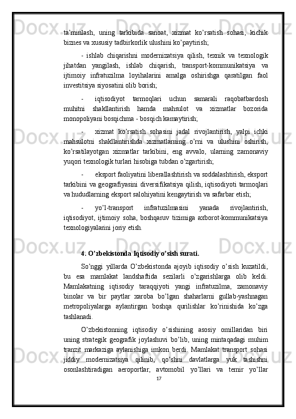 ta’minlash,   uning   tarkibida   sanoat,   xizmat   ko’rsatish   sohasi,   kichik
biznes va xususiy tadbirkorlik   ulushini ko’paytirish;
-   ishlab   chiqarishni   modernizatsiya   qilish,   texnik   va   texnologik
jihatdan   yangilash,   ishlab   chiqarish,   transport-kommunikatsiya   va
ijtimoiy   infratuzilma   loyihalarini   amalga   oshirishga   qaratilgan   faol
investitsiya   siyosatini   olib   borish;
- iqtisodiyot   tarmoqlari   uchun   samarali   raqobatbardosh
muhitni   shakllantirish   hamda   mahsulot   va   xizmatlar   bozorida
monopoliyani bosqichma -   bosqich   kamaytirish;
- xizmat   ko’rsatish   sohasini   jadal   rivojlantirish,   yalpi   ichki
mahsulotni   shakllantirishda   xizmatlarning   o’rni   va   ulushini   oshirish,
ko’rsatilayotgan   xizmatlar   tarkibini,   eng   avvalo,   ularning   zamonaviy
yuqori   texnologik   turlari   hisobiga   tubdan   o’zgartirish;
- eksport faoliyatini liberallashtirish va soddalashtirish, eksport
tarkibini va   geografiyasini   diversifikatsiya   qilish,   iqtisodiyoti   tarmoqlari
va   hududlarning   eksport salohiyatini   kengaytirish va   safarbar etish;
- yo’l-transport   infratuzilmasini   yanada   rivojlantirish,
iqtisodiyot,   ijtimoiy   soha,   boshqaruv   tizimiga   axborot-kommunikatsiya
texnologiyalarini   joriy   etish.
4. O’zbekistonda Iqtisodiy o’sish surati.
So’nggi   yillarda   O’zbekistonda   ajoyib   iqtisodiy   o’sish   kuzatildi,
bu   esa   mamlakat   landshaftida   sezilarli   o’zgarishlarga   olib   keldi.
Mamlakatning   iqtisodiy   taraqqiyoti   yangi   infratuzilma,   zamonaviy
binolar   va   bir   paytlar   xaroba   bo’lgan   shaharlarni   gullab-yashnagan
metropoliyalarga   aylantirgan   boshqa   qurilishlar   ko’rinishida   ko’zga
tashlanadi.
O’zbekistonning   iqtisodiy   o’sishining   asosiy   omillaridan   biri
uning   strategik   geografik   joylashuvi   bo’lib,   uning   mintaqadagi   muhim
tranzit   markaziga   aylanishiga   imkon   berdi.   Mamlakat   transport   sohasi
jiddiy   modernizatsiya   qilinib,   qo’shni   davlatlarga   yuk   tashishni
osonlashtiradigan   aeroportlar,   avtomobil   yo’llari   va   temir   yo’llar
17 