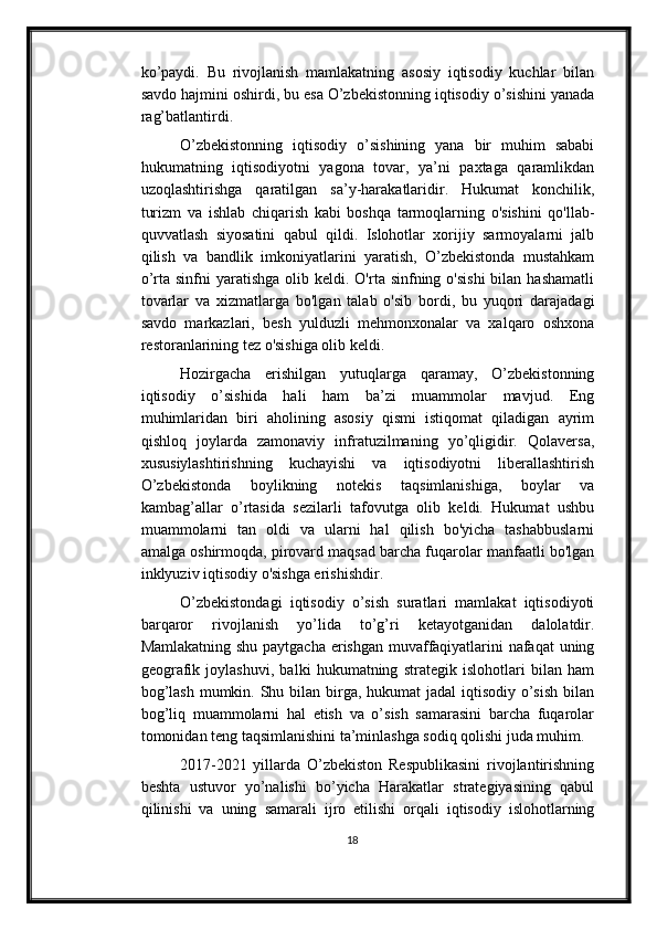 ko’paydi.   Bu   rivojlanish   mamlakatning   asosiy   iqtisodiy   kuchlar   bilan
savdo hajmini oshirdi, bu esa O’zbekistonning iqtisodiy o’sishini yanada
rag’batlantirdi.
O’zbekistonning   iqtisodiy   o’sishining   yana   bir   muhim   sababi
hukumatning   iqtisodiyotni   yagona   tovar,   ya’ni   paxtaga   qaramlikdan
uzoqlashtirishga   qaratilgan   sa’y-harakatlaridir.   Hukumat   konchilik,
turizm   va   ishlab   chiqarish   kabi   boshqa   tarmoqlarning   o'sishini   qo'llab-
quvvatlash   siyosatini   qabul   qildi.   Islohotlar   xorijiy   sarmoyalarni   jalb
qilish   va   bandlik   imkoniyatlarini   yaratish,   O’zbekistonda   mustahkam
o’rta  sinfni   yaratishga  olib keldi.  O'rta sinfning  o'sishi  bilan  hashamatli
tovarlar   va   xizmatlarga   bo'lgan   talab   o'sib   bordi,   bu   yuqori   darajadagi
savdo   markazlari,   besh   yulduzli   mehmonxonalar   va   xalqaro   oshxona
restoranlarining tez o'sishiga olib keldi.
Hozirgacha   erishilgan   yutuqlarga   qaramay,   O’zbekistonning
iqtisodiy   o’sishida   hali   ham   ba’zi   muammolar   mavjud.   Eng
muhimlaridan   biri   aholining   asosiy   qismi   istiqomat   qiladigan   ayrim
qishloq   joylarda   zamonaviy   infratuzilmaning   yo’qligidir.   Qolaversa,
xususiylashtirishning   kuchayishi   va   iqtisodiyotni   liberallashtirish
O’zbekistonda   boylikning   notekis   taqsimlanishiga,   boylar   va
kambag’allar   o’rtasida   sezilarli   tafovutga   olib   keldi.   Hukumat   ushbu
muammolarni   tan   oldi   va   ularni   hal   qilish   bo'yicha   tashabbuslarni
amalga oshirmoqda, pirovard maqsad barcha fuqarolar manfaatli bo'lgan
inklyuziv iqtisodiy o'sishga erishishdir.
O’zbekistondagi   iqtisodiy   o’sish   suratlari   mamlakat   iqtisodiyoti
barqaror   rivojlanish   yo’lida   to’g’ri   ketayotganidan   dalolatdir.
Mamlakatning shu paytgacha erishgan muvaffaqiyatlarini nafaqat uning
geografik   joylashuvi,   balki   hukumatning   strategik   islohotlari   bilan   ham
bog’lash mumkin. Shu bilan birga, hukumat jadal  iqtisodiy o’sish  bilan
bog’liq   muammolarni   hal   etish   va   o’sish   samarasini   barcha   fuqarolar
tomonidan teng taqsimlanishini ta’minlashga sodiq qolishi juda muhim.
2017-2021   yillarda   O’zbekiston   Respublikasini   rivojlantirishning
beshta   ustuvor   yo’nalishi   bo’yicha   Harakatlar   strategiyasining   qabul
qilinishi   va   uning   samarali   ijro   etilishi   orqali   iqtisodiy   islohotlarning
18 