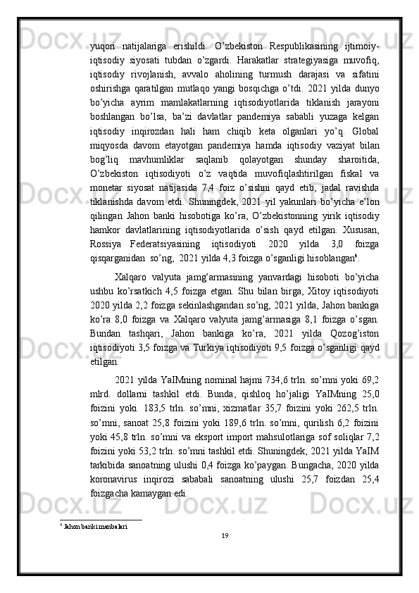 yuqori   natijalariga   erishildi.   O’zbekiston   Respublikasining   ijtimoiy-
iqtisodiy   siyosati   tubdan   o’zgardi.   Harakatlar   strategiyasiga   muvofiq,
iqtisodiy   rivojlanish,   avvalo   aholining   turmush   darajasi   va   sifatini
oshirishga   qaratilgan   mutlaqo   yangi   bosqichga   o’tdi.   2021   yilda   dunyo
bo’yicha   ayrim   mamlakatlarning   iqtisodiyotlarida   tiklanish   jarayoni
boshlangan   bo’lsa,   ba’zi   davlatlar   pandemiya   sababli   yuzaga   kelgan
iqtisodiy   inqirozdan   hali   ham   chiqib   keta   olganlari   yo’q.   Global
miqyosda   davom   etayotgan   pandemiya   hamda   iqtisodiy   vaziyat   bilan
bog’liq   mavhumliklar   saqlanib   qolayotgan   shunday   sharoitida,
O’zbekiston   iqtisodiyoti   o’z   vaqtida   muvofiqlashtirilgan   fiskal   va
monetar   siyosat   natijasida   7,4   foiz   o’sishni   qayd   etib,   jadal   ravishda
tiklanishda   davom   etdi.   Shuningdek,   2021   yil   yakunlari   bo’yicha   e’lon
qilingan   Jahon   banki   hisobotiga   ko’ra,   O’zbekistonning   yirik   iqtisodiy
hamkor   davlatlarining   iqtisodiyotlarida   o’sish   qayd   etilgan.   Xususan,
Rossiya   Federatsiyasining   iqtisodiyoti   2020   yilda   3,0   foizga
qisqarganidan   so’ng,   2021   yilda   4,3   foizga o’sganligi   hisoblangan 4
.
Xalqaro   valyuta   jamg’armasining   yanvardagi   hisoboti   bo’yicha
ushbu   ko’rsatkich   4,5   foizga   etgan.   Shu   bilan   birga,   Xitoy   iqtisodiyoti
2020 yilda 2,2   foizga   sekinlashgandan   so’ng,   2021   yilda,   Jahon   bankiga
ko’ra   8,0   foizga   va   Xalqaro   valyuta   jamg’armasiga   8,1   foizga   o’sgan.
Bundan   tashqari,   Jahon   bankiga   ko’ra,   2021   yilda   Qozog’iston
iqtisodiyoti 3,5 foizga va Turkiya iqtisodiyoti 9,5   foizga   o’sganligi   qayd
etilgan.
2021 yilda YaIMning nominal hajmi 734,6 trln. so’mni yoki 69,2
mlrd.   dollarni   tashkil   etdi.   Bunda,   qishloq   ho’jaligi   YaIMning   25,0
foizini   yoki   183,5   trln.   so’mni,   xizmatlar   35,7   foizini   yoki   262,5   trln.
so’mni,   sanoat   25,8   foizini   yoki   189,6   trln.   so’mni,   qurilish   6,2   foizini
yoki 45,8 trln. so’mni  va eksport  import   mahsulotlariga   sof   soliqlar   7,2
foizini   yoki   53,2   trln.   so’mni   tashkil   etdi.   Shuningdek, 2021 yilda YaIM
tarkibida sanoatning ulushi 0,4 foizga ko’paygan.   Bungacha, 2020 yilda
koronavirus   inqirozi   sababali   sanoatning   ulushi   25,7   foizdan   25,4
foizgacha   kamaygan   edi.
4
 Jahon banki manbalari
19 