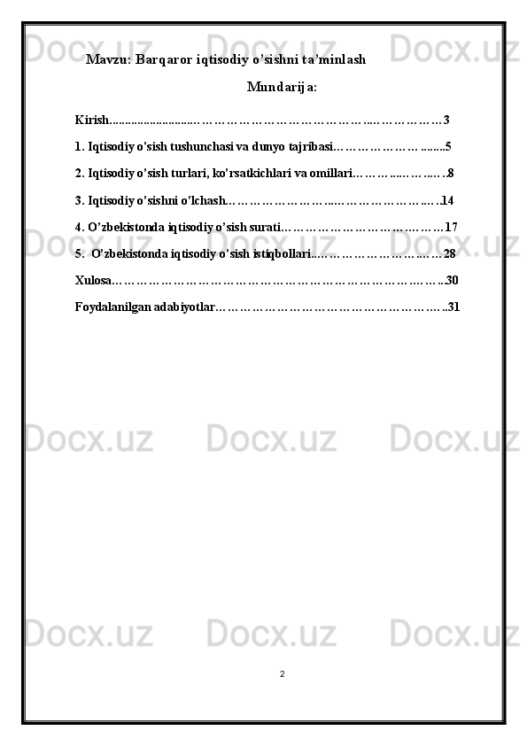    Mavzu: Barqaror iqtisodiy o’sishni ta’minlash
Mundarija:
Kirish..........................……………………………………. . ………… … …3
1. Iqtisodiy o'sish tushunchasi va dunyo tajribasi………………… ... .....5
2. Iqtisodiy o’sish turlari, ko’rsatkichlari   v a   omillari………...……..…..8
3. Iqtisodiy o’sishni o’lchash……………………...………………….…..14
4. O’zbekistonda iqtisodiy o’sish surati………………………….………17
5.  O’zbekistonda iqtisodiy o’sish istiqbollari..…………………….……28
Xulosa……………………………………………………………….……...30
Foydalanilgan adabiyotlar…………………………………………….…..31
2 