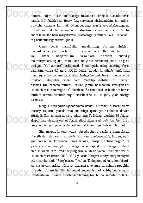 nominal   hajmi   o’sish   sur’atlariga   mutanosib   darajada   ushlab   turish
hamda   2-3   foizlik   real   ijobiy   foiz   stavkalari   shakllanishini   ta’minlash
bo’yicha   choralar   ko’riladi.   Monopoliyaga   qarshi   siyosat,shuningdek,
respublika   hududlarida   savdo   infratuzilmasini   rivojlantirish   bo’yicha
chora-tadbirlar   ham   inflyatsiyani   jilovlashga   qaratiladi   va   bu   raqobatni
rag’batlantirishga   xizmat   qiladi.
Oziq-   ovqat   mahsulotlari   narxlarining   o’sishini   cheklash
maqsadida   har   yili   ichki bozorni   oziq-ovqat   mahsulotlari   bilan   to’ldirish
va   narxlar   barqarorligini   ta’minlash   bo’yicha   hududiy
ma’muriyatlarning   uni   ta’minlash   bo’yicha   vazifalari   aniq   belgilab
berilgan “Yo’l xaritasi” tasdiqlanadi. Shuningdek, tashqi qarzning   o’sish
darajasini   yiliga   4,5   mlrd.   AQSh   dollari   miqdorida   ushlab   turish   ham
makroiqtisodiy   barqarorlikni   ta’minlashga   ko’mak   beradi.   Bunga   o’rta
muddatli   istiqbolda   davlat   qarzi   YaIMga   nisbatan   60   foizdan
oshmasligini   nazarda   tutuvchi   davlat   qarzini   boshqarish   strategiyasini
ishlab chiqish, shuningdek, O’zbekiston   Respublikasi kafolatlarini berish
tartibini   takomillashtirish   orqali   erishiladi   va   bu   ish   joriy   yilda   amalga
oshiriladi.
Kelgusi   besh   yilda   iqtisodiyotda   davlat   ishtirokini   qisqartirish   va
xususiy   sektorni   yanada   rivojlantirishga   qaratilgan   islohotlar   davom
ettiriladi. Strategiyada   xususiy   sektorning   YaIMdagi   ulushini   80   foizga,
eksportdagi   ulushini   esa   60   foizga etkazish maqsadi qo’yilgan bo’lib, bu
jarayon monopoliyaga qarshi faol   siyosat   bilan   birgalikda   olib   boriladi.
Shu   maqsadda   joriy   yilda   iqtisodiyotning   yetakchi   tarmoqlarini
liberallashtirish   davom   ettiriladi.   Xususan,   mashinasozlik,   kimyo,   neft-
gaz,   energetika,   kon-metallurgiya   sanoati,   transport   sohalaridagi   23   ta
yirik   korxona   joriy   yil   21   martga   qadar   kapital   bozorlariga   mustaqil
chiqish   va   xalqaro   kredit   reytinglarini   olish   bo’yicha   “Yo’l   xaritasi”ni
ishlab chiqishi kerak. 2022- 2023   yillarda Xalqaro moliya korporatsiyasi
bilan hamkorlikda “Farg’onaazot” AJ va   “Dehqonobod   kaliy   kombinati”
AJ   xususiylashtiriladi.   Xususiy   biznesni   rivojlantirish   uchun   respublika
bo’ylab   qo’shimcha   200   ta   sanoat   zonasi   tashkil   etilib,   bunda   zarur
infratuzilmani   etkazib   berish   va   ularning   har   birida   kamida   15   tadan
22 