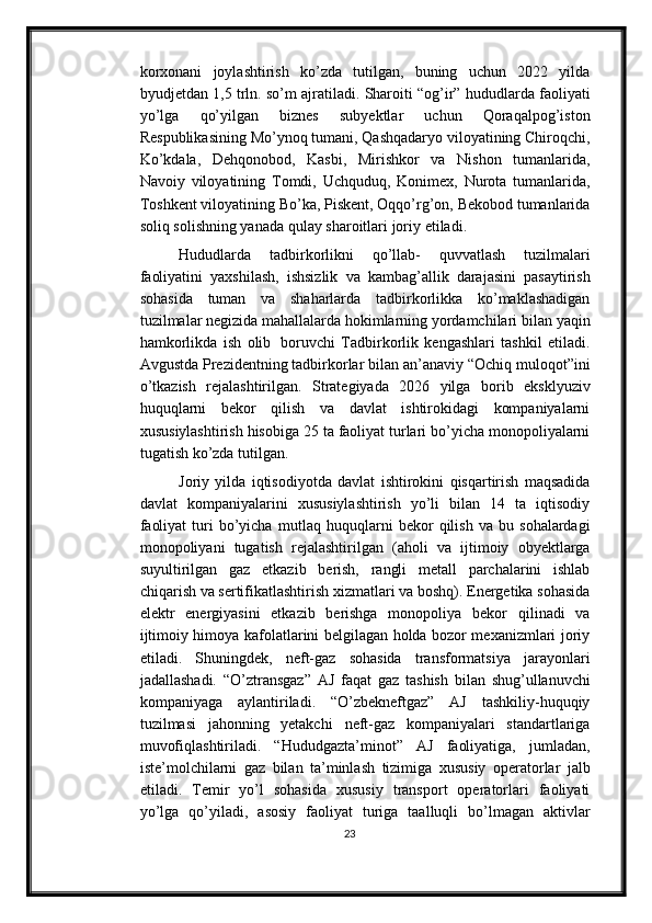 korxonani   joylashtirish   ko’zda   tutilgan,   buning   uchun   2022   yilda
byudjetdan   1,5   trln.   so’m ajratiladi.   Sharoiti   “og’ir” hududlarda   faoliyati
yo’lga   qo’yilgan   biznes   subyektlar   uchun   Qoraqalpog’iston
Respublikasining   Mo’ynoq   tumani,   Qashqadaryo viloyatining Chiroqchi,
Ko’kdala,   Dehqonobod,   Kasbi,   Mirishkor   va   Nishon   tumanlarida,
Navoiy   viloyatining   Tomdi,   Uchquduq,   Konimex,   Nurota   tumanlarida,
Toshkent   viloyatining   Bo’ka,   Piskent,   Oqqo’rg’on,   Bekobod   tumanlarida
soliq   solishning yanada   qulay   sharoitlari   joriy   etiladi.
Hududlarda   tadbirkorlikni   qo’llab-   quvvatlash   tuzilmalari
faoliyatini   yaxshilash,   ishsizlik   va   kambag’allik   darajasini   pasaytirish
sohasida   tuman   va   shaharlarda   tadbirkorlikka   ko’maklashadigan
tuzilmalar   negizida   mahallalarda   hokimlarning   yordamchilari   bilan   yaqin
hamkorlikda   ish   olib   boruvchi   Tadbirkorlik   kengashlari   tashkil   etiladi.
Avgustda Prezidentning tadbirkorlar bilan   an’anaviy “Ochiq muloqot”ini
o’tkazish   rejalashtirilgan.   Strategiyada   2026   yilga   borib   eksklyuziv
huquqlarni   bekor   qilish   va   davlat   ishtirokidagi   kompaniyalarni
xususiylashtirish hisobiga 25 ta faoliyat turlari bo’yicha monopoliyalarni
tugatish   ko’zda   tutilgan.
Joriy   yilda   iqtisodiyotda   davlat   ishtirokini   qisqartirish   maqsadida
davlat   kompaniyalarini   xususiylashtirish   yo’li   bilan   14   ta   iqtisodiy
faoliyat  turi   bo’yicha   mutlaq   huquqlarni   bekor   qilish   va   bu   sohalardagi
monopoliyani   tugatish   rejalashtirilgan   (aholi   va   ijtimoiy   obyektlarga
suyultirilgan   gaz   etkazib   berish,   rangli   metall   parchalarini   ishlab
chiqarish   va   sertifikatlashtirish   xizmatlari   va   boshq). Energetika sohasida
elektr   energiyasini   etkazib   berishga   monopoliya   bekor   qilinadi   va
ijtimoiy himoya kafolatlarini belgilagan holda bozor mexanizmlari joriy
etiladi.   Shuningdek,   neft-gaz   sohasida   transformatsiya   jarayonlari
jadallashadi.   “O’ztransgaz”   AJ   faqat   gaz   tashish   bilan   shug’ullanuvchi
kompaniyaga   aylantiriladi.   “O’zbekneftgaz”   AJ   tashkiliy-huquqiy
tuzilmasi   jahonning   yetakchi   neft-gaz   kompaniyalari   standartlariga
muvofiqlashtiriladi.   “Hududgazta’minot”   AJ   faoliyatiga,   jumladan,
iste’molchilarni   gaz   bilan   ta’minlash   tizimiga   xususiy   operatorlar   jalb
etiladi.   Temir   yo’l   sohasida   xususiy   transport   operatorlari   faoliyati
yo’lga   qo’yiladi,   asosiy   faoliyat   turiga   taalluqli   bo’lmagan   aktivlar
23 