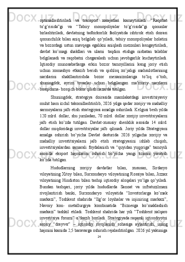 optimallashtiriladi   va   transport   xarajatlari   kamaytiriladi.   “Raqobat
to’g’risida”gi   va   “Tabiiy   monopoliyalar   to’g’risida”gi   qonunlar
birlashtiriladi,   davlatning   tadbirkorlik   faoliyatida   ishtirok   etish   doirasi
qonunchilik   bilan   aniq   belgilab   qo’yiladi,   tabiiy   monopoliyalar   holatini
va   bozordagi   ustun   mavqega   egalikni   aniqlash   mezonlari   kengaytiriladi,
davlat   ko’magi   shakllari   va   ularni   taqdim   etishga   nisbatan   talablar
belgilanadi   va   raqobatni   chegaralash   uchun   javobgarlik   kuchaytiriladi.
Iqtisodiy   munosabatlarga   erkin   bozor   tamoyillarini   keng   joriy   etish
uchun   xomashyo   etkazib   berish   va   qishloq   xo’jaligi   mahsulotlarining
narxlarini   shakllantirishda   bozor   mexanizmlariga   to’liq   o’tish,
shuningdek,   ayrim   tovarlar   uchun   belgilangan   ma’muriy   narxlarni
bosqichma- bosqich bekor qilish nazarda   tutilgan.
Shuningdek,   strategiya   doirasida   mamlakatdagi   investitsiyaviy
muhit ham   izchil takomillashtirilib, 2026 yilga qadar xorijiy va mahalliy
sarmoyalarni jalb   etish   strategiyasi   amalga   oshiriladi.   Kelgusi   besh   yilda
120   mlrd.   dollar,   shu   jumladan,   70   mlrd.   dollar   xorijiy   investitsiyalarni
jalb   etish   ko’zda   tutilgan.   Davlat-xususiy   sheriklik   asosida   14   mlrd.
dollar   miqdoridagi   investitsiyalar   jalb   qilinadi.   Joriy   yilda   Strategiyani
amalga   oshirish   bo’yicha   Davlat   dasturida   2026   yilgacha   xorijiy   va
mahalliy   investitsiyalarni   jalb   etish   strategiyasini   ishlab   chiqish,
investitsiyalardan   samarali   foydalanish   va   “quyidan   yuqoriga”   tamoyili
asosida   eksport   hajmlarini   oshirish   bo’yicha   yangi   tizimni   yaratish
ko’zda   tutilgan.
Hududlarning   xorijiy   davlatlar   bilan,   xususan,   Sirdaryo
viloyatining Xitoy   bilan, Surxondaryo viloyatining Rossiya bilan, Jizzax
viloyatining   Hindiston   bilan   tashqi   iqtisodiy   aloqalari   yo’lga   qo’yiladi.
Bundan   tashqari,   joriy   yilda   hududlarda   Sanoat   va   infratuzilmani
rivojlantirish   banki,   Surxondaryo   viloyatida   “Investorlarga   ko’mak
markazi”,   Toshkent   shahrida   “Ilg’or   loyihalar   va   injiniring   markazi”,
Navoiy   kon-   metallurgiya   kombinatida   “Biznesga   ko’maklashish
markazi”   tashkil   etiladi.   Toshkent   shahrida   har   yili   “Toshkent   xalqaro
investitsiya   forumi” o’tkazib boriladi. Strategiyada raqamli iqtisodiyotni
asosiy   “drayver”   –   iqtisodiy   rivojlanish   sohasiga   aylantirish,   uning
hajmini   kamida   2,5   baravarga   oshirish rejalashtirilgan. 2026 yil yakuniga
24 