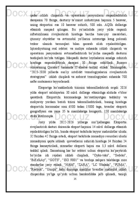 qadar   ishlab   chiqarish   va   operatsion   jarayonlarni   raqamlashtirish
darajasini   70   foizga,   dasturiy   ta’minot   industriyasi   hajmini   5   baravar,
uning   eksportini   esa   10   baravar   oshirib,   500   mln.   AQSh   dollariga
etkazish   maqsad   qilingan.   Bu   yo’nalishda   joriy   yilda   raqamli
infratuzilmani   rivojlantirish   hisobiga   barcha   turar-joy   massivlari,
ijtimoiy   obyektlar   va   avtomobil   yo’llarini   internetga   keng   polosali
tezkor   ulanish   tarmoqlari   bilan   qamrab   olish   rejalashtirilgan.
Iqtisodiyotning   real   sektori   va   moliya   sohasida   ishlab   chiqarish   va
operatsion   jarayonlarni   avtomatlashtirish   bo’yicha   maqsadli   dasturni
tasdiqlash   ko’zda   tutilgan.   Maqsadli   dastur   loyihalarini   amalga   oshirish
hisobiga   raqamlashtirish   darajasi   30   foizga   oshiriladi.   Buxoro
viloyatining   Qorako’l   tumanida   IT-klaster   tashkil   etiladi.   Shuningdek,
“2023-2030   yillarda   sun’iy   intellekt   texnologiyalarini   rivojlantirish
strategiyasi”   ishlab   chiqiladi   va   axborot   texnologiyalari   sohasida   700
nafar   mutaxassis tayyorlanadi.
Eksportga   ko’maklashish   tizimini   takomillashtirish   orqali   2026
yilda   eksport   salohiyatini   30   mlrd.   dollarga   etkazishga   alohida   e’tibor
qaratiladi.   Eksportchi   korxonalarga   ko’rsatilayotgan   tashkiliy   va
moliyaviy   yordam   berish   tizimi   takomillashtiriladi,   buning   hisobiga
eksportchi   korxonalar   soni   6500   tadan   15000   taga,   tovarlar   eksporti
geografiyasi   esa   yana   35   ta   mamlakatga   kengayib,   150   mamlakatga
etishi   kutilmoqda.
Joriy   yilda   2022-2026   yillarga   mo’ljallangan   Eksportni
rivojlantirish dasturi   doirasida eksport hajmini 14 mlrd. dollarga etkazish
rejalashtirilgan bo’lib, bunda   eksport tarkibida tayyor mahsulotlar ulushi
32 foizdan 42 foizga ortadi, eksport   tarkibida   xomashyo   resurslari   ulushi
xomashyoni   qayta   ishlash   quvvatlarini   oshirish  hisobiga   34  foizdan   24
foizga   kamaytiriladi,   xizmatlar   eksporti   hajmi   esa   3,3   mlrd.   dollarni
tashkil   qiladi.   Sanoatning   har   bir   sektori   uchun   eksportni   ko’paytirish
bo’yicha   ish   rejalari   ishlab   chiqiladi,   “Oyko-teks”,   “Sedeks”,
“BiEsSiAy”,   “GOTS”,   “ISO   9001”   va   boshqa   xalqaro   talablarga   mos
standartlar   joriy   etiladi,   “H&M”,   “ZARA”,   “LC   Waikiki”,   “PUMA”,
“Reebok”,   “Uniqlo”   kabi   dunyoga   mashhur   brendlar   mahsulot   ishlab
chiqarishni   yo’lga   qo’yish   uchun   hamkorlikka   jalb   qilinadi,   taniqli
25 