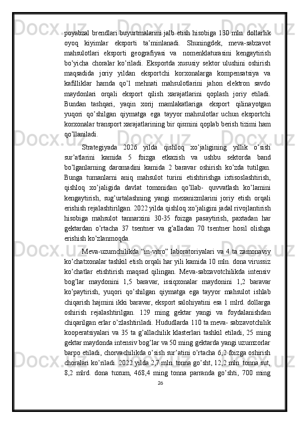 poyabzal   brendlari   buyurtmalarini   jalb   etish   hisobiga   130   mln.   dollarlik
oyoq   kiyimlar   eksporti   ta’minlanadi.   Shuningdek,   meva-sabzavot
mahsulotlari   eksporti   geografiyasi   va   nomenklaturasini   kengaytirish
bo’yicha   choralar   ko’riladi.   Eksportda   xususiy   sektor   ulushini   oshirish
maqsadida   joriy   yildan   eksportchi   korxonalarga   kompensatsiya   va
kafilliklar   hamda   qo’l   mehnati   mahsulotlarini   jahon   elektron   savdo
maydonlari   orqali   eksport   qilish   xarajatlarini   qoplash   joriy   etiladi.
Bundan   tashqari,   yaqin   xorij   mamlakatlariga   eksport   qilinayotgan
yuqori   qo’shilgan   qiymatga   ega   tayyor   mahsulotlar   uchun   eksportchi
korxonalar   transport   xarajatlarining   bir   qismini   qoplab   berish   tizimi   ham
qo’llaniladi.
Strategiyada   2026   yilda   qishloq   xo’jaligining   yillik   o’sish
sur’atlarini   kamida   5   foizga   etkazish   va   ushbu   sektorda   band
bo’lganlarning   daromadini   kamida   2   baravar   oshirish   ko’zda   tutilgan.
Bunga   tumanlarni   aniq   mahsulot   turini   etishtirishga   ixtisoslashtirish,
qishloq   xo’jaligida   davlat   tomonidan   qo’llab-   quvvatlash   ko’lamini
kengaytirish,   sug’urtalashning   yangi   mexanizmlarini   joriy   etish   orqali
erishish   rejalashtirilgan.   2022   yilda   qishloq   xo’jaligini   jadal   rivojlantirish
hisobiga   mahsulot   tannarxini   30-35   foizga   pasaytirish,   paxtadan   har
gektardan   o’rtacha   37   tsentner   va   g’alladan   70   tsentner   hosil   olishga
erishish   ko’zlanmoqda.
Meva-uzumchilikda   “in-vitro”   laboratoriyalari   va   4   ta   zamonaviy
ko’chatxonalar tashkil etish orqali har yili kamida 10 mln. dona virussiz
ko’chatlar   etishtirish   maqsad   qilingan.   Meva-sabzavotchilikda   intensiv
bog’lar   maydonini   1,5   baravar,   issiqxonalar   maydonini   1,2   baravar
ko’paytirish,   yuqori   qo’shilgan   qiymatga   ega   tayyor   mahsulot   ishlab
chiqarish   hajmini   ikki   baravar,   eksport   salohiyatini esa 1 mlrd. dollarga
oshirish   rejalashtirilgan.   129   ming   gektar   yangi   va   foydalanishdan
chiqarilgan   erlar   o’zlashtiriladi.   Hududlarda   110   ta   meva-   sabzavotchilik
kooperatsiyalari   va  35  ta  g’allachilik  klasterlari   tashkil   etiladi,  25   ming
gektar maydonda intensiv bog’lar va 50 ming gektarda yangi uzumzorlar
barpo etiladi, chorvachilikda o’sish sur’atini o’rtacha 6,2 foizga oshirish
choralari   ko’riladi. 2022 yilda 2,7 mln. tonna go’sht, 12,2 mln. tonna sut,
8,2   mlrd.   dona   tuxum,   468,4   ming   tonna   parranda   go’shti,   700   ming
26 