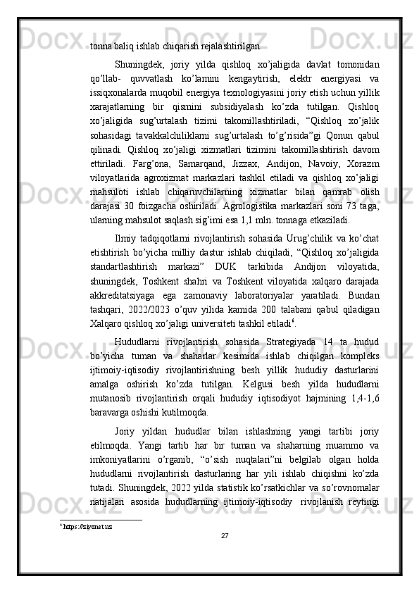 tonna baliq ishlab chiqarish   rejalashtirilgan.
Shuningdek,   joriy   yilda   qishloq   xo’jaligida   davlat   tomonidan
qo’llab-   quvvatlash   ko’lamini   kengaytirish,   elektr   energiyasi   va
issiqxonalarda   muqobil   energiya   texnologiyasini   joriy   etish   uchun   yillik
xarajatlarning   bir   qismini   subsidiyalash   ko’zda   tutilgan.   Qishloq
xo’jaligida   sug’urtalash   tizimi   takomillashtiriladi,   “Qishloq   xo’jalik
sohasidagi   tavakkalchiliklarni   sug’urtalash   to’g’risida”gi   Qonun   qabul
qilinadi.   Qishloq   xo’jaligi   xizmatlari   tizimini   takomillashtirish   davom
ettiriladi.   Farg’ona,   Samarqand,   Jizzax,   Andijon,   Navoiy,   Xorazm
viloyatlarida   agroxizmat   markazlari   tashkil   etiladi   va   qishloq   xo’jaligi
mahsuloti   ishlab   chiqaruvchilarning   xizmatlar   bilan   qamrab   olish
darajasi   30   foizgacha   oshiriladi.   Agrologistika   markazlari   soni   73   taga,
ularning mahsulot saqlash sig’imi esa 1,1 mln. tonnaga   etkaziladi.
Ilmiy   tadqiqotlarni   rivojlantirish   sohasida   Urug’chilik   va   ko’chat
etishtirish   bo’yicha   milliy   dastur   ishlab   chiqiladi,   “Qishloq   xo’jaligida
standartlashtirish   markazi”   DUK   tarkibida   Andijon   viloyatida,
shuningdek,   Toshkent   shahri   va   Toshkent   viloyatida   xalqaro   darajada
akkreditatsiyaga   ega   zamonaviy   laboratoriyalar   yaratiladi.   Bundan
tashqari,   2022/2023   o’quv   yilida   kamida   200   talabani   qabul   qiladigan
Xalqaro   qishloq   xo’jaligi   universiteti   tashkil   etiladi 6
.
Hududlarni   rivojlantirish   sohasida   Strategiyada   14   ta   hudud
bo’yicha   tuman   va   shaharlar   kesimida   ishlab   chiqilgan   kompleks
ijtimoiy-iqtisodiy   rivojlantirishning   besh   yillik   hududiy   dasturlarini
amalga   oshirish   ko’zda   tutilgan.   Kelgusi   besh   yilda   hududlarni
mutanosib   rivojlantirish   orqali   hududiy   iqtisodiyot   hajmining   1,4-1,6
baravarga   oshishi   kutilmoqda.
Joriy   yildan   hududlar   bilan   ishlashning   yangi   tartibi   joriy
etilmoqda.   Yangi   tartib   har   bir   tuman   va   shaharning   muammo   va
imkoniyatlarini   o’rganib,   “o’sish   nuqtalari”ni   belgilab   olgan   holda
hududlarni   rivojlantirish   dasturlaring   har   yili   ishlab   chiqishni   ko’zda
tutadi. Shuningdek, 2022 yilda statistik ko’rsatkichlar va   so’rovnomalar
natijalari   asosida   hududlarning   ijtimoiy-iqtisodiy   rivojlanish   reytingi
6
 https://ziyonet.uz
27 