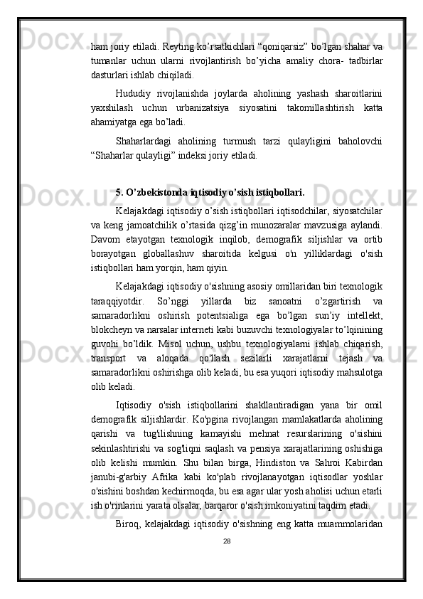 ham joriy etiladi. Reyting ko’rsatkichlari “qoniqarsiz” bo’lgan shahar va
tumanlar   uchun   ularni   rivojlantirish   bo’yicha   amaliy   chora-   tadbirlar
dasturlari   ishlab chiqiladi.
Hududiy   rivojlanishda   joylarda   aholining   yashash   sharoitlarini
yaxshilash   uchun   urbanizatsiya   siyosatini   takomillashtirish   katta
ahamiyatga   ega   bo’ladi.
Shaharlardagi   aholining   turmush   tarzi   qulayligini   baholovchi
“Shaharlar qulayligi”   indeksi joriy   etiladi.
5. O’zbekistonda iqtisodiy o’sish istiqbollari.
Kelajakdagi iqtisodiy o’sish istiqbollari iqtisodchilar, siyosatchilar
va   keng   jamoatchilik   o’rtasida   qizg’in   munozaralar   mavzusiga   aylandi.
Davom   etayotgan   texnologik   inqilob,   demografik   siljishlar   va   ortib
borayotgan   globallashuv   sharoitida   kelgusi   o'n   yilliklardagi   o'sish
istiqbollari ham yorqin, ham qiyin.
Kelajakdagi iqtisodiy o'sishning asosiy omillaridan biri texnologik
taraqqiyotdir.   So’nggi   yillarda   biz   sanoatni   o’zgartirish   va
samaradorlikni   oshirish   potentsialiga   ega   bo’lgan   sun’iy   intellekt,
blokcheyn va narsalar interneti kabi buzuvchi texnologiyalar to’lqinining
guvohi   bo’ldik.   Misol   uchun,   ushbu   texnologiyalarni   ishlab   chiqarish,
transport   va   aloqada   qo'llash   sezilarli   xarajatlarni   tejash   va
samaradorlikni oshirishga olib keladi, bu esa yuqori iqtisodiy mahsulotga
olib keladi.
Iqtisodiy   o'sish   istiqbollarini   shakllantiradigan   yana   bir   omil
demografik   siljishlardir.   Ko'pgina   rivojlangan   mamlakatlarda   aholining
qarishi   va   tug'ilishning   kamayishi   mehnat   resurslarining   o'sishini
sekinlashtirishi  va sog'liqni  saqlash  va pensiya xarajatlarining oshishiga
olib   kelishi   mumkin.   Shu   bilan   birga,   Hindiston   va   Sahroi   Kabirdan
janubi-g'arbiy   Afrika   kabi   ko'plab   rivojlanayotgan   iqtisodlar   yoshlar
o'sishini boshdan kechirmoqda, bu esa agar ular yosh aholisi uchun etarli
ish o'rinlarini yarata olsalar, barqaror o'sish imkoniyatini taqdim etadi.
Biroq,   kelajakdagi   iqtisodiy   o'sishning   eng   katta   muammolaridan
28 