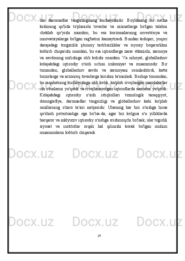 biri   daromadlar   tengsizligining   kuchayishidir.   Boylikning   bir   necha
kishining   qo'lida   to'planishi   tovarlar   va   xizmatlarga   bo'lgan   talabni
cheklab   qo'yishi   mumkin,   bu   esa   korxonalarning   investitsiya   va
innovatsiyalarga bo'lgan rag'batini kamaytiradi. Bundan tashqari, yuqori
darajadagi   tengsizlik   ijtimoiy   tartibsizliklar   va   siyosiy   beqarorlikni
keltirib chiqarishi  mumkin, bu esa iqtisodlarga zarar etkazishi, sarmoya
va   savdoning   uzilishiga   olib   kelishi   mumkin.   Va   nihoyat,   globallashuv
kelajakdagi   iqtisodiy   o'sish   uchun   imkoniyat   va   muammodir.   Bir
tomondan,   globallashuv   savdo   va   sarmoyani   osonlashtirdi,   katta
bozorlarga va arzonroq tovarlarga kirishni ta'minladi. Boshqa tomondan,
bu raqobatning kuchayishiga olib keldi, ko'plab rivojlangan mamlakatlar
ish o'rinlarini yo'qotdi va rivojlanayotgan iqtisodlarda sanoatni yo'qotdi.
Kelajakdagi   iqtisodiy   o'sish   istiqbollari   texnologik   taraqqiyot,
demografiya,   daromadlar   tengsizligi   va   globallashuv   kabi   ko'plab
omillarning   o'zaro   ta'siri   natijasidir.   Ularning   har   biri   o'sishga   hissa
qo'shish   potentsialiga   ega   bo'lsa-da,   agar   biz   kelgusi   o'n   yilliklarda
barqaror va inklyuziv iqtisodiy o'sishga erishmoqchi bo'lsak, ular tegishli
siyosat   va   institutlar   orqali   hal   qilinishi   kerak   bo'lgan   muhim
muammolarni keltirib chiqaradi.
29 