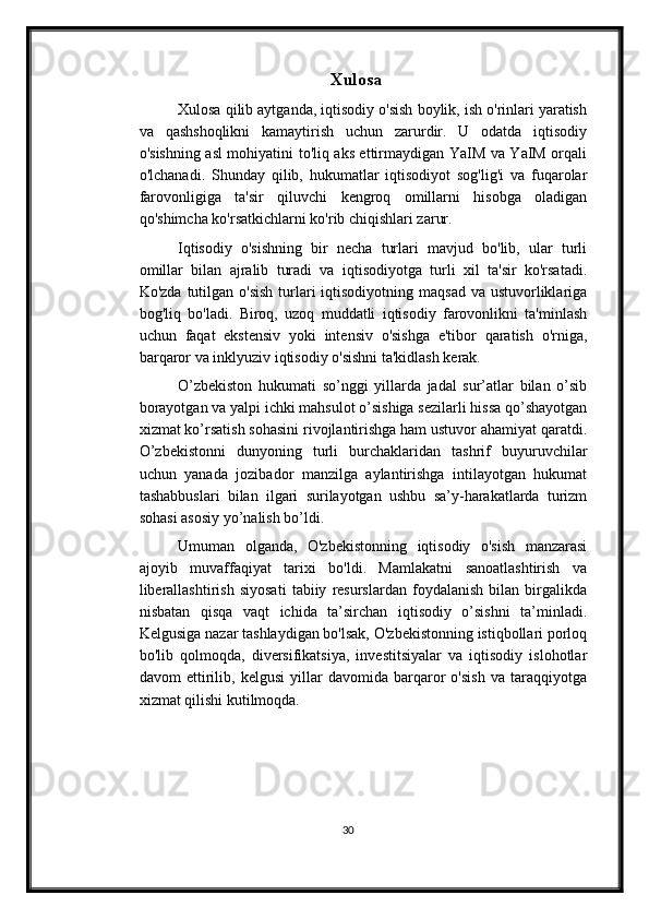                                    Xulosa
Xulosa qilib aytganda, iqtisodiy o'sish boylik, ish o'rinlari yaratish
va   qashshoqlikni   kamaytirish   uchun   zarurdir.   U   odatda   iqtisodiy
o'sishning asl mohiyatini to'liq aks ettirmaydigan YaIM va YaIM orqali
o'lchanadi.   Shunday   qilib,   hukumatlar   iqtisodiyot   sog'lig'i   va   fuqarolar
farovonligiga   ta'sir   qiluvchi   kengroq   omillarni   hisobga   oladigan
qo'shimcha ko'rsatkichlarni ko'rib chiqishlari zarur.
Iqtisodiy   o'sishning   bir   necha   turlari   mavjud   bo'lib,   ular   turli
omillar   bilan   ajralib   turadi   va   iqtisodiyotga   turli   xil   ta'sir   ko'rsatadi.
Ko'zda tutilgan o'sish  turlari  iqtisodiyotning  maqsad va ustuvorliklariga
bog'liq   bo'ladi.   Biroq,   uzoq   muddatli   iqtisodiy   farovonlikni   ta'minlash
uchun   faqat   ekstensiv   yoki   intensiv   o'sishga   e'tibor   qaratish   o'rniga,
barqaror va inklyuziv iqtisodiy o'sishni ta'kidlash kerak.
O’zbekiston   hukumati   so’nggi   yillarda   jadal   sur’atlar   bilan   o’sib
borayotgan va yalpi ichki mahsulot o’sishiga sezilarli hissa qo’shayotgan
xizmat ko’rsatish sohasini rivojlantirishga ham ustuvor ahamiyat qaratdi.
O’zbekistonni   dunyoning   turli   burchaklaridan   tashrif   buyuruvchilar
uchun   yanada   jozibador   manzilga   aylantirishga   intilayotgan   hukumat
tashabbuslari   bilan   ilgari   surilayotgan   ushbu   sa’y-harakatlarda   turizm
sohasi asosiy yo’nalish bo’ldi.
Umuman   olganda,   O'zbekistonning   iqtisodiy   o'sish   manzarasi
ajoyib   muvaffaqiyat   tarixi   bo'ldi.   Mamlakatni   sanoatlashtirish   va
liberallashtirish   siyosati   tabiiy   resurslardan   foydalanish   bilan   birgalikda
nisbatan   qisqa   vaqt   ichida   ta’sirchan   iqtisodiy   o’sishni   ta’minladi.
Kelgusiga nazar tashlaydigan bo'lsak, O'zbekistonning istiqbollari porloq
bo'lib   qolmoqda,   diversifikatsiya,   investitsiyalar   va   iqtisodiy   islohotlar
davom   ettirilib,   kelgusi   yillar   davomida   barqaror   o'sish   va   taraqqiyotga
xizmat qilishi kutilmoqda.
30 