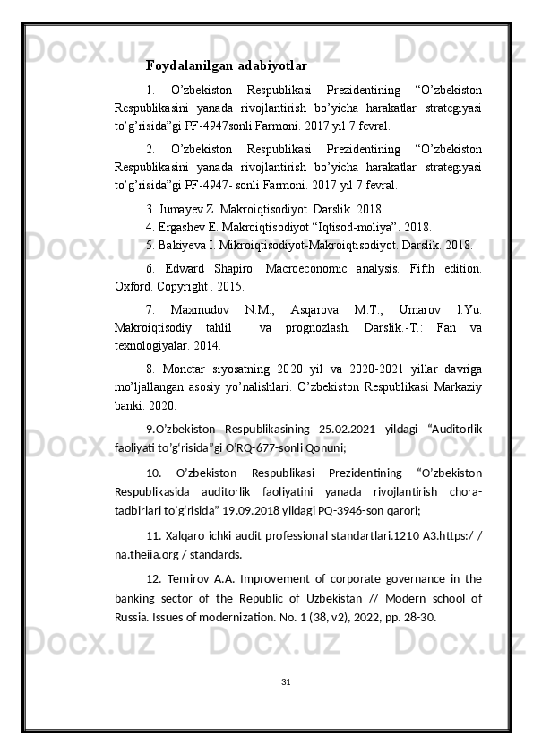 Foydalanilgan adabiyotlar
1.   O’zbekiston   Respublikasi   Prezidentining   “O’zbekiston
Respublikasini   yanada   rivojlantirish   bo’yicha   harakatlar   strategiyasi
to’g’risida”gi PF-4947sonli Farmoni. 2017 yil 7 fevral.
2.   O’zbekiston   Respublikasi   Prezidentining   “O’zbekiston
Respublikasini   yanada   rivojlantirish   bo’yicha   harakatlar   strategiyasi
to’g’risida”gi PF-4947- sonli Farmoni. 2017 yil 7 fevral.
3. Jumayev Z. Makroiqtisodiyot. Darslik. 2018.
4. Ergashev E. Makroiqtisodiyot “Iqtisod-moliya”. 2018. 
5. Bakiyeva I. Mikroiqtisodiyot-Makroiqtisodiyot. Darslik. 2018.
6 .   Edward   Shapiro.   Macroeconomic   analysis.   Fifth   edition.
Oxford. Copyright . 2015.
7.   Maxmudov   N.M.,   Asqarova   M.T.,   Umarov   I.Yu.
Makroiqtisodiy   tahlil     va   prognozlash.   Darslik.-T.:   Fan   va
texnologiyalar. 2014.
8 .   Monetar   siyosatning   20 20   yil   va   2020-2021   yillar   davriga
mo’ljallangan   asosiy   yo’nalishlari.   O’zbekiston   Respublikasi   Markaziy
banki. 2020.
9 . O’zbekiston   Respublikasining   25.02.2021   yildagi   “Auditorlik
faoliyati to’g‘risida”gi O’RQ-677-sonli Qonuni; 
10 .   O’zbekiston   Respublikasi   Prezidentining   “O’zbekiston
Respublikasida   auditorlik   faoliyatini   yanada   rivojlantirish   chora-
tadbirlari to’g‘risida” 19.09.2018 yildagi PQ-3946-son qarori; 
11 . Xalqaro ichki audit professional standartlari.1210 A3.https:/ /
na.theiia.org / standards. 
12 .   Тemirov   A.A.   Improvement   of   corporate   governance   in   the
banking   sector   of   the   Republic   of   Uzbekistan   //   Modern   school   of
Russia. Issues of modernization. No. 1 (38, v2), 2022, pp. 28-30.
31 
