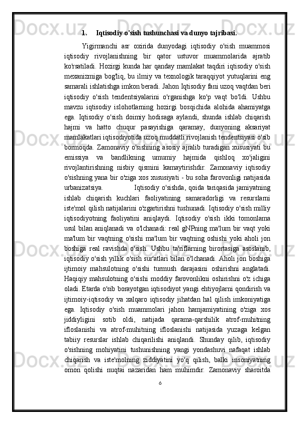 1. Iqtisodiy o'sish tushunchasi va dunyo tajribasi.
Yigirmanchi   asr   oxirida   dunyodagi   iqtisodiy   o'sish   muammosi
iqtisodiy   rivojlanishning   bir   qator   ustuvor   muammolarida   ajratib
ko'rsatiladi. Hozirgi kunda har qanday mamlakat  taqdiri iqtisodiy o'sish
mexanizmiga bog'liq, bu ilmiy va texnologik taraqqiyot yutuqlarini eng
samarali ishlatishga imkon beradi. Jahon Iqtisodiy fani uzoq vaqtdan beri
iqtisodiy   o'sish   tendentsiyalarini   o'rganishga   ko'p   vaqt   bo'ldi.   Ushbu
mavzu   iqtisodiy   islohotlarning   hozirgi   bosqichida   alohida   ahamiyatga
ega.   Iqtisodiy   o'sish   doimiy   hodisaga   aylandi,   shunda   ishlab   chiqarish
hajmi   va   hatto   chuqur   pasayishiga   qaramay,   dunyoning   aksariyat
mamlakatlari iqtisodiyotida uzoq muddatli rivojlanish tendentsiyasi o'sib
bormoqda.   Zamonaviy   o'sishning   asosiy   ajralib   turadigan   xususiyati   bu
emissiya   va   bandlikning   umumiy   hajmida   qishloq   xo'jaligini
rivojlantirishning   nisbiy   qismini   kamaytirishdir.   Zamonaviy   iqtisodiy
o'sishning yana bir o'ziga xos xususiyati - bu soha farovonligi natijasida
urbanizatsiya.                         Iqtisodiy   o'sishda,   qoida   tariqasida   jamiyatning
ishlab   chiqarish   kuchlari   faoliyatining   samaradorligi   va   resurslarni
iste'mol qilish natijalarini o'zgartirishni tushunadi. Iqtisodiy o'sish milliy
iqtisodiyotning   faoliyatini   aniqlaydi.   Iqtisodiy   o'sish   ikki   tomonlama
usul   bilan  aniqlanadi   va   o'lchanadi:   real   gNPning  ma'lum   bir   vaqt   yoki
ma'lum   bir   vaqtning   o'sishi   ma'lum   bir   vaqtning   oshishi   yoki   aholi   jon
boshiga   real   ravishda   o'sish.   Ushbu   ta'riflarning   birortasiga   asoslanib,
iqtisodiy o'sish yillik o'sish sur'atlari bilan o'lchanadi. Aholi jon boshiga
ijtimoiy   mahsulotning   o'sishi   turmush   darajasini   oshirishni   anglatadi.
Haqiqiy   mahsulotning   o'sishi   moddiy   farovonlikni   oshirishni   o'z   ichiga
oladi. Etarda o'sib borayotgan iqtisodiyot yangi ehtiyojlarni qondirish va
ijtimoiy-iqtisodiy   va   xalqaro   iqtisodiy   jihatdan   hal   qilish   imkoniyatiga
ega.   Iqtisodiy   o'sish   muammolari   jahon   hamjamiyatining   o'ziga   xos
jiddiyligini   sotib   oldi,   natijada   qarama-qarshilik   atrof-muhitning
ifloslanishi   va   atrof-muhitning   ifloslanishi   natijasida   yuzaga   kelgan
tabiiy   resurslar   ishlab   chiqarilishi   aniqlandi.   Shunday   qilib,   iqtisodiy
o'sishning   mohiyatini   tushunishning   yangi   yondashuvi   nafaqat   ishlab
chiqarish   va   iste'molning   ziddiyatini   yo'q   qilish,   balki   insoniyatning
omon   qolishi   nuqtai   nazaridan   ham   muhimdir.   Zamonaviy   sharoitda
6 