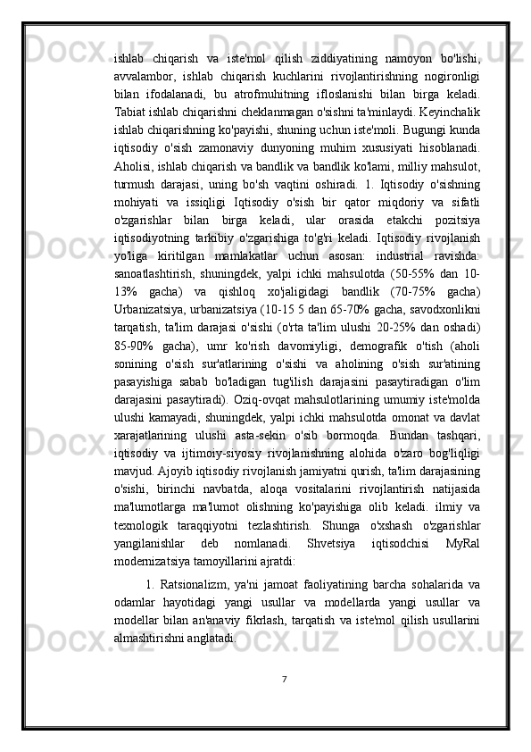 ishlab   chiqarish   va   iste'mol   qilish   ziddiyatining   namoyon   bo'lishi,
avvalambor,   ishlab   chiqarish   kuchlarini   rivojlantirishning   nogironligi
bilan   ifodalanadi,   bu   atrofmuhitning   ifloslanishi   bilan   birga   keladi.
Tabiat ishlab chiqarishni cheklanmagan o'sishni ta'minlaydi. Keyinchalik
ishlab chiqarishning ko'payishi, shuning uchun iste'moli. Bugungi kunda
iqtisodiy   o'sish   zamonaviy   dunyoning   muhim   xususiyati   hisoblanadi.
Aholisi, ishlab chiqarish va bandlik va bandlik ko'lami, milliy mahsulot,
turmush   darajasi,   uning   bo'sh   vaqtini   oshiradi.   1.   Iqtisodiy   o'sishning
mohiyati   va   issiqligi   Iqtisodiy   o'sish   bir   qator   miqdoriy   va   sifatli
o'zgarishlar   bilan   birga   keladi,   ular   orasida   etakchi   pozitsiya
iqtisodiyotning   tarkibiy   o'zgarishiga   to'g'ri   keladi.   Iqtisodiy   rivojlanish
yo'liga   kiritilgan   mamlakatlar   uchun   asosan:   industrial   ravishda:
sanoatlashtirish,   shuningdek,   yalpi   ichki   mahsulotda   (50-55%   dan   10-
13%   gacha)   va   qishloq   xo'jaligidagi   bandlik   (70-75%   gacha)
Urbanizatsiya, urbanizatsiya (10-15 5 dan 65-70% gacha, savodxonlikni
tarqatish,   ta'lim   darajasi   o'sishi   (o'rta   ta'lim   ulushi   20-25%   dan   oshadi)
85-90%   gacha),   umr   ko'rish   davomiyligi,   demografik   o'tish   (aholi
sonining   o'sish   sur'atlarining   o'sishi   va   aholining   o'sish   sur'atining
pasayishiga   sabab   bo'ladigan   tug'ilish   darajasini   pasaytiradigan   o'lim
darajasini   pasaytiradi).   Oziq-ovqat   mahsulotlarining   umumiy   iste'molda
ulushi   kamayadi,   shuningdek,   yalpi   ichki   mahsulotda   omonat   va   davlat
xarajatlarining   ulushi   asta-sekin   o'sib   bormoqda.   Bundan   tashqari,
iqtisodiy   va   ijtimoiy-siyosiy   rivojlanishning   alohida   o'zaro   bog'liqligi
mavjud. Ajoyib iqtisodiy rivojlanish jamiyatni qurish, ta'lim darajasining
o'sishi,   birinchi   navbatda,   aloqa   vositalarini   rivojlantirish   natijasida
ma'lumotlarga   ma'lumot   olishning   ko'payishiga   olib   keladi.   ilmiy   va
texnologik   taraqqiyotni   tezlashtirish.   Shunga   o'xshash   o'zgarishlar
yangilanishlar   deb   nomlanadi.   Shvetsiya   iqtisodchisi   MyRal
modernizatsiya tamoyillarini ajratdi: 
1.   Ratsionalizm,   ya'ni   jamoat   faoliyatining   barcha   sohalarida   va
odamlar   hayotidagi   yangi   usullar   va   modellarda   yangi   usullar   va
modellar   bilan   an'anaviy   fikrlash,   tarqatish   va   iste'mol   qilish   usullarini
almashtirishni anglatadi.
7 