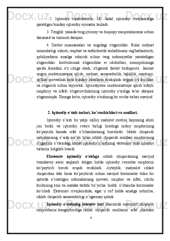   2.   Iqtisodiy   rejalashtirish,   I.E.   Jadal   iqtisodiy   rivojlanishga
qaratilgan bunday iqtisodiy siyosatni tanlash. 
3. Tenglik: yanada teng ijtimoiy va huquqiy maqomihamma uchun
daromad va turmush darajasi. 
4.   Davlat   muassasalari   va   ongidagi   o'zgarishlar.   Bular   mehnat
unumdorligi oshish, raqobat va tadbirkorlik tashabbusini rag'batlantirish,
qobiliyatlarni   amalga   oshirish   uchun   teng   imkoniyatlar   yaratadigan
o'zgarishlar.   Institutsional   o'zgarishlar   er   islohotlari,   monopolizmga
qarshi   kurashni   o'z   ichiga   oladi,   o'zgaradi   davlat   boshqaruvi.   Jamoat
ongini   modernizatsiya   qilish,   mehnat,   samaradorlik,   halollik,   mantiqiy,
qo'llab-quvvatlash  kabi  bunday   ideallarni  tasdiqlash  degani   o'z  kuchlari
va o'zgarish   uchun tayyorlik. Iqtisodiyotni  modernizatsiya  qilish  tufayli
miqdoriy   va   sifatli   o'zgaruvchilarning   iqtisodiy   o'sishga   ta'sir   darajasi
o'zgarmoqda. Shunga ko'ra, iqtisodiy o'sishning bir necha turlari mavjud.
 2. Iqtisodiy o’sish turlari, ko’rsatkichlari   va   omillari.
Iqtisodiy   o’sish   bu   yalpi   milliy   mahulot   mutloq   hajmning   aholi
jon   boshi   va   iqtisodiy   resurs   birligi   hisobiga   nisbiy   miqdorining
ko’payishi   hamda   sifat   o’lchamlarining   borishidir.   Ishlab   chiqarish
natijalarining   o’sish   sur’ati   bilan   ishlab   chiqarish   omillari   miqdorining
o’zgarishi o’rtasidagi nisbat iqtisodiy o’sishning   ekstensiv   yoki   intensiv
turlarini   belgilab   beradi.
Ekstensiv   iqtisodiy   o’sishga   ishlab   chiqarishning   mavjud
texnikaviy   asosi   saqlanib   dolgan   holda   iqtisodiy   resurslar   miqdorini
ko’paytirib   borish   orqadi   erishiladi.   Aytaylik,   mahsulot   ishlab
chiqarishni   ikki   hissa   ko’paytirish   uchun   mavjud   korxonalar   bilan   bir
qatorda   o’rnatilgan   uskunalarning   quvvati,   miqdori   va   sifati,   ishchi
kuchining   soni   va   malaka   tarkibi   bo’yicha   huddi   o’shancha   korxonalar
ko’riladi.   Ekstensiv   rivojlanishda,   agar   u   sof   holda   amalga   oshirilsa,
ishlab   chiqarish   samaradorligi   o’zgarmay   qoladi.
Iqtisodiy   o’sishning   intensiv   turi   sharoitida   mahsulot   chiqarish
miqyoslarini   kengaytirishga   ishlab   chiqarish   omillarini   sifat   jihatidan
8 