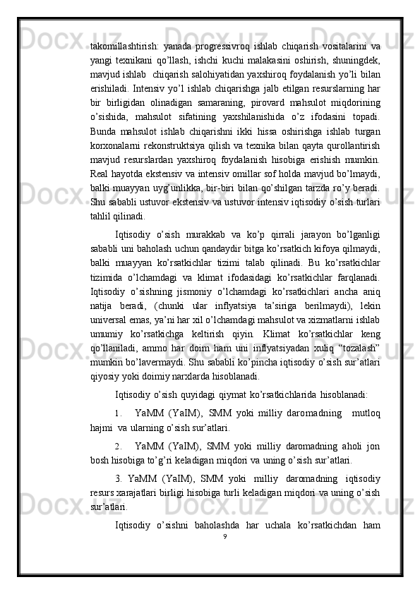 takomillashtirish:   yanada   progressivroq   ishlab   chiqarish   vositalarini   va
yangi   texnikani   qo’llash,   ishchi   kuchi   malakasini   oshirish,   shuningdek,
mavjud   ishlab   chiqarish   salohiyatidan   yaxshiroq   foydalanish   yo’li   bilan
erishiladi.   Intensiv   yo’l   ishlab   chiqarishga   jalb   etilgan   resurslarning   har
bir   birligidan   olinadigan   samaraning,   pirovard   mahsulot   miqdorining
o’sishida,   mahsulot   sifatining   yaxshilanishida   o’z   ifodasini   topadi.
Bunda   mahsulot   ishlab   chiqarishni   ikki   hissa   oshirishga   ishlab   turgan
korxonalarni  rekonstruktsiya qilish va texnika bilan qayta qurollantirish
mavjud   resurslardan   yaxshiroq   foydalanish   hisobiga   erishish   mumkin.
Real   hayotda ekstensiv va intensiv omillar sof holda mavjud bo’lmaydi,
balki muayyan   uyg’unlikka,   bir-biri   bilan   qo’shilgan   tarzda   ro’y beradi.
Shu   sababli   ustuvor   ekstensiv   va   ustuvor   intensiv   iqtisodiy   o’sish   turlari
tahlil   qilinadi.
Iqtisodiy   o’sish   murakkab   va   ko’p   qirrali   jarayon   bo’lganligi
sababli   uni   baholash   uchun   qandaydir   bitga   ko’rsatkich   kifoya   qilmaydi,
balki   muayyan   ko’rsatkichlar   tizimi   talab   qilinadi.   Bu   ko’rsatkichlar
tizimida   o’lchamdagi   va   klimat   ifodasidagi   ko’rsatkichlar   farqlanadi.
Iqtisodiy   o’sishning   jismoniy   o’lchamdagi   ko’rsatkichlari   ancha   aniq
natija   beradi,   (chunki   ular   inflyatsiya   ta’siriga   berilmaydi),   lekin
universal emas, ya’ni har xil o’lchamdagi mahsulot va xizmatlarni ishlab
umumiy   ko’rsatkichga   keltirish   qiyin.   Klimat   ko’rsatkichlar   keng
qo’llaniladi,   ammo   har   doim   ham   uni   inflyatsiyadan   xuliq   “tozalash”
mumkin bo’lavermaydi. Shu   sababli   ko’pincha   iqtisodiy   o’sish   sur’atlari
qiyosiy   yoki   doimiy   narxlarda   hisoblanadi.
Iqtisodiy   o’sish   quyidagi   qiymat   ko’rsatkichlarida   hisoblanadi:
1. YaMM   (YaIM),   SMM   yoki   milliy   daromadning     mutloq
hajmi   va   ularning   o’sish   sur’atlari.
2. YaMM   (YaIM),   SMM   yoki   milliy   daromadning   aholi   jon
bosh hisobiga   to’g’ri   keladigan   miqdori   va   uning   o’sish   sur’atlari.
3.   YaMM   (YaIM),   SMM   yoki   milliy   daromadning   iqtisodiy
resurs   xarajatlari   birligi   hisobiga   turli   keladigan   miqdori   va   uning   o’sish
sur’atlari.
Iqtisodiy   o’sishni   baholashda   har   uchala   ko’rsatkichdan   ham
9 