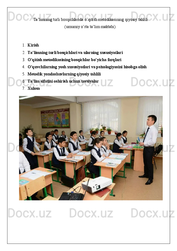 Ta’limning turli bosqichlarida o’qitish metodikasining qiyosiy tahlili
(umumiy o’rta ta’lim maktabi).
1. Kirish
2. Ta’limning turli bosqichlari va ularning xususiyatlari
3. O’qitish metodikasining bosqichlar bo’yicha farqlari
4. O’quvchilarning yosh xususiyatlari va psixologiyasini hisobga olish
5. Metodik yondashuvlarning qiyosiy tahlili
6. Ta’lim sifatini oshirish uchun tavsiyalar
7. Xulosa 