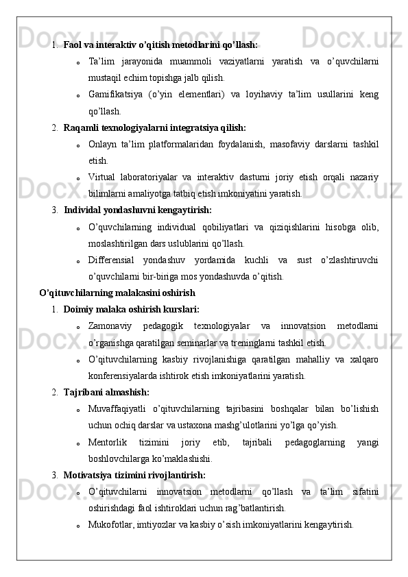 1. Faol va interaktiv o’qitish metodlarini qo’llash:
o Ta’lim   jarayonida   muammoli   vaziyatlarni   yaratish   va   o’quvchilarni
mustaqil echim topishga jalb qilish.
o Gamifikatsiya   (o’yin   elementlari)   va   loyihaviy   ta’lim   usullarini   keng
qo’llash.
2. Raqamli texnologiyalarni integratsiya qilish:
o Onlayn   ta’lim   platformalaridan   foydalanish,   masofaviy   darslarni   tashkil
etish.
o Virtual   laboratoriyalar   va   interaktiv   dasturni   joriy   etish   orqali   nazariy
bilimlarni amaliyotga tatbiq etish imkoniyatini yaratish.
3. Individal yondashuvni kengaytirish:
o O’quvchilarning   individual   qobiliyatlari   va   qiziqishlarini   hisobga   olib,
moslashtirilgan dars uslublarini qo’llash.
o Differensial   yondashuv   yordamida   kuchli   va   sust   o’zlashtiruvchi
o’quvchilarni bir-biriga mos yondashuvda o’qitish.
O’qituvchilarning malakasini oshirish
1. Doimiy malaka oshirish kurslari:
o Zamonaviy   pedagogik   texnologiyalar   va   innovatsion   metodlarni
o’rganishga qaratilgan seminarlar va treninglarni tashkil etish.
o O’qituvchilarning   kasbiy   rivojlanishiga   qaratilgan   mahalliy   va   xalqaro
konferensiyalarda ishtirok etish imkoniyatlarini yaratish.
2. Tajribani almashish:
o Muvaffaqiyatli   o’qituvchilarning   tajribasini   boshqalar   bilan   bo’lishish
uchun ochiq darslar va ustaxona mashg’ulotlarini yo’lga qo’yish.
o Mentorlik   tizimini   joriy   etib,   tajribali   pedagoglarning   yangi
boshlovchilarga ko’maklashishi.
3. Motivatsiya tizimini rivojlantirish:
o O ’ qituvchilarni   innovatsion   metodlarni   qo ’ llash   va   ta ’ lim   sifatini
oshirishdagi   faol   ishtiroklari   uchun   rag ’ batlantirish .
o Mukofotlar ,  imtiyozlar   va   kasbiy   o ’ sish   imkoniyatlarini   kengaytirish . 