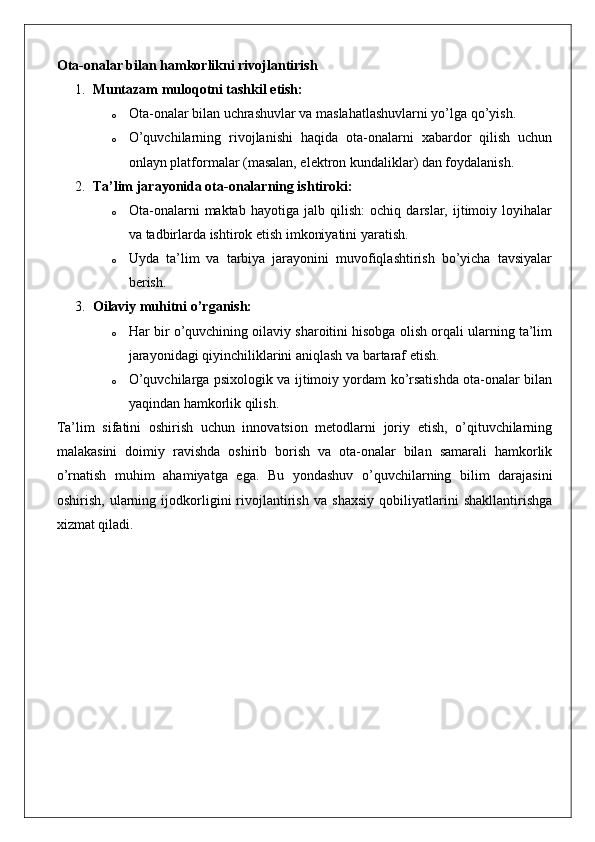 Ota-onalar bilan hamkorlikni rivojlantirish
1. Muntazam muloqotni tashkil etish:
o Ota-onalar bilan uchrashuvlar va maslahatlashuvlarni yo’lga qo’yish.
o O’quvchilarning   rivojlanishi   haqida   ota-onalarni   xabardor   qilish   uchun
onlayn platformalar (masalan, elektron kundaliklar) dan foydalanish.
2. Ta’lim jarayonida ota-onalarning ishtiroki:
o Ota-onalarni   maktab   hayotiga   jalb   qilish:   ochiq   darslar,   ijtimoiy   loyihalar
va tadbirlarda ishtirok etish imkoniyatini yaratish.
o Uyda   ta’lim   va   tarbiya   jarayonini   muvofiqlashtirish   bo’yicha   tavsiyalar
berish.
3. Oilaviy muhitni o’rganish:
o Har bir o’quvchining oilaviy sharoitini hisobga olish orqali ularning ta’lim
jarayonidagi qiyinchiliklarini aniqlash va bartaraf etish.
o O’quvchilarga psixologik va ijtimoiy yordam ko’rsatishda ota-onalar bilan
yaqindan hamkorlik qilish.
Ta’lim   sifatini   oshirish   uchun   innovatsion   metodlarni   joriy   etish,   o’qituvchilarning
malakasini   doimiy   ravishda   oshirib   borish   va   ota-onalar   bilan   samarali   hamkorlik
o’rnatish   muhim   ahamiyatga   ega.   Bu   yondashuv   o’quvchilarning   bilim   darajasini
oshirish,   ularning   ijodkorligini   rivojlantirish   va   shaxsiy   qobiliyatlarini   shakllantirishga
xizmat qiladi. 