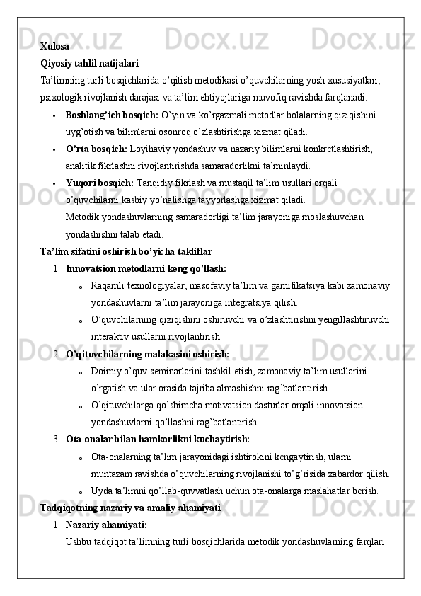 Xulosa
Qiyosiy tahlil natijalari
Ta’limning turli bosqichlarida o’qitish metodikasi o’quvchilarning yosh xususiyatlari, 
psixologik rivojlanish darajasi va ta’lim ehtiyojlariga muvofiq ravishda farqlanadi:
 Boshlang’ich bosqich:  O’yin va ko’rgazmali metodlar bolalarning qiziqishini 
uyg’otish va bilimlarni osonroq o’zlashtirishga xizmat qiladi.
 O’rta bosqich:  Loyihaviy yondashuv va nazariy bilimlarni konkretlashtirish, 
analitik fikrlashni rivojlantirishda samaradorlikni ta’minlaydi.
 Yuqori bosqich:  Tanqidiy fikrlash va mustaqil ta’lim usullari orqali 
o’quvchilarni kasbiy yo’nalishga tayyorlashga xizmat qiladi.
Metodik yondashuvlarning samaradorligi ta’lim jarayoniga moslashuvchan 
yondashishni talab etadi.
Ta’lim sifatini oshirish bo’yicha takliflar
1. Innovatsion metodlarni keng qo’llash:
o Raqamli texnologiyalar, masofaviy ta’lim va gamifikatsiya kabi zamonaviy
yondashuvlarni ta’lim jarayoniga integratsiya qilish.
o O’quvchilarning qiziqishini oshiruvchi va o’zlashtirishni yengillashtiruvchi
interaktiv usullarni rivojlantirish.
2. O’qituvchilarning malakasini oshirish:
o Doimiy   o ’ quv - seminarlarini   tashkil   etish ,  zamonaviy   ta ’ lim   usullarini  
o ’ rgatish   va   ular   orasida   tajriba   almashishni   rag ’ batlantirish .
o O’qituvchilarga qo’shimcha motivatsion dasturlar orqali innovatsion 
yondashuvlarni qo’llashni rag’batlantirish.
3. Ota-onalar bilan hamkorlikni kuchaytirish:
o Ota-onalarning ta’lim jarayonidagi ishtirokini kengaytirish, ularni 
muntazam ravishda o’quvchilarning rivojlanishi to’g’risida xabardor qilish.
o Uyda ta’limni qo’llab-quvvatlash uchun ota-onalarga maslahatlar berish.
Tadqiqotning nazariy va amaliy ahamiyati
1. Nazariy ahamiyati:
Ushbu tadqiqot ta’limning turli bosqichlarida metodik yondashuvlarning farqlari  