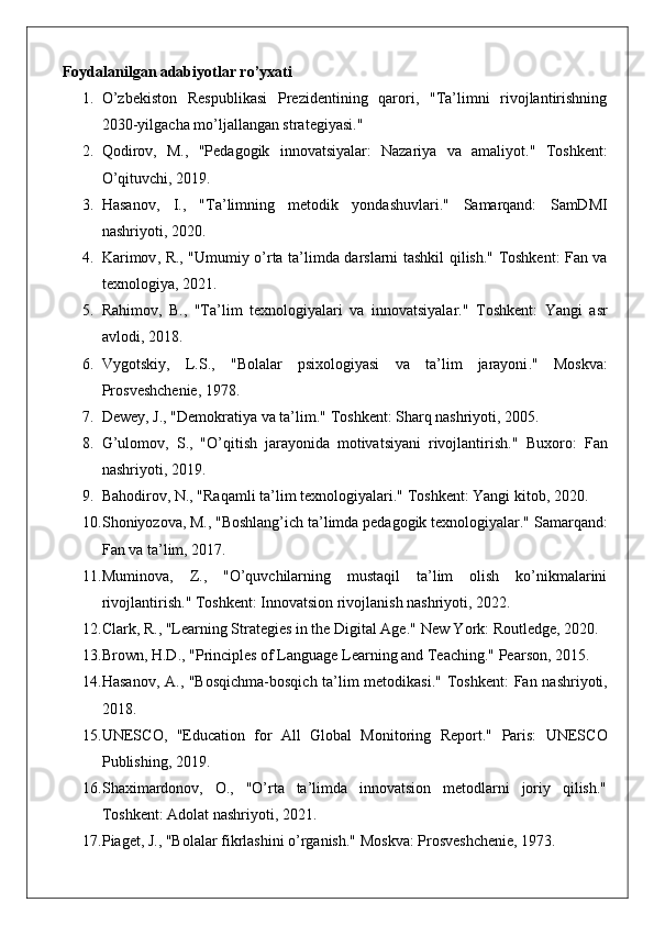 Foydalanilgan adabiyotlar ro’yxati
1. O’zbekiston   Respublikasi   Prezidentining   qarori,   "Ta’limni   rivojlantirishning
2030-yilgacha mo’ljallangan strategiyasi."
2. Qodirov,   M.,   "Pedagogik   innovatsiyalar:   Nazariya   va   amaliyot."   Toshkent:
O’qituvchi, 2019.
3. Hasanov,   I.,   "Ta’limning   metodik   yondashuvlari."   Samarqand:   SamDMI
nashriyoti, 2020.
4. Karimov ,   R ., " Umumiy   o ’ rta   ta ’ limda   darslarni   tashkil   qilish ." Toshkent: Fan va
texnologiya, 2021.
5. Rahimov,   B.,   "Ta’lim   texnologiyalari   va   innovatsiyalar."   Toshkent:   Yangi   asr
avlodi, 2018.
6. Vygotskiy ,   L . S .,   " Bolalar   psixologiyasi   va   ta ’ lim   jarayoni ."   Moskva:
Prosveshchenie, 1978.
7. Dewey, J., "Demokratiya va ta’lim."  Toshkent: Sharq nashriyoti, 2005.
8. G’ulomov,   S.,   "O’qitish   jarayonida   motivatsiyani   rivojlantirish."   Buxoro:   Fan
nashriyoti, 2019.
9. Bahodirov, N., "Raqamli ta’lim texnologiyalari."  Toshkent: Yangi kitob, 2020.
10. Shoniyozova, M., "Boshlang’ich ta’limda pedagogik texnologiyalar."  Samarqand:
Fan va ta’lim, 2017.
11. Muminova,   Z.,   "O’quvchilarning   mustaqil   ta’lim   olish   ko’nikmalarini
rivojlantirish."  Toshkent: Innovatsion rivojlanish nashriyoti, 2022.
12. Clark, R., "Learning Strategies in the Digital Age."  New York: Routledge, 2020.
13. Brown, H.D., "Principles of Language Learning and Teaching."  Pearson, 2015.
14. Hasanov, A., "Bosqichma-bosqich ta’lim metodikasi."   Toshkent:  Fan nashriyoti,
2018.
15. UNESCO,   "Education   for   All   Global   Monitoring   Report."   Paris:   UNESCO
Publishing, 2019.
16. Shaximardonov,   O.,   "O’rta   ta’limda   innovatsion   metodlarni   joriy   qilish."
Toshkent: Adolat nashriyoti, 2021.
17. Piaget, J., "Bolalar fikrlashini o’rganish."  Moskva: Prosveshchenie, 1973. 