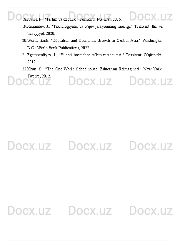 18. Freire, P., "Ta’lim va ozodlik."  Toshkent: Ma’rifat, 2015.
19. Rahmatov, J., "Texnologiyalar va o’quv jarayonining mosligi."   Toshkent: Ilm va
taraqqiyot, 2020.
20. World   Bank,   "Education   and   Economic   Growth   in   Central   Asia."   Washington
D.C.: World Bank Publications, 2022.
21. Egamberdiyev,   I.,   "Yuqori   bosqichda   ta’lim   metodikasi."   Toshkent:   O’qituvchi,
2019.
22. Khan,   S.,   "The   One   World   Schoolhouse:   Education   Reimagined."   New   York:
Twelve, 2012. 