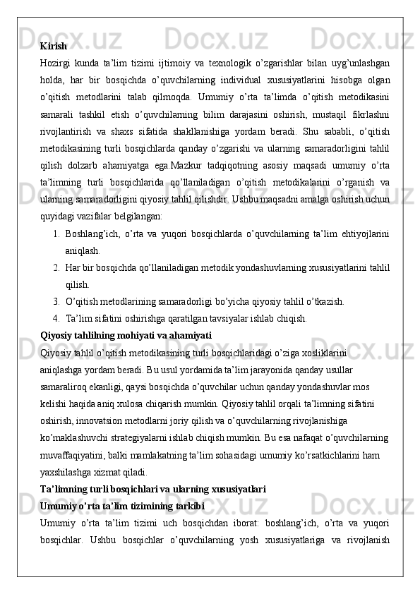 Kirish
Hozirgi   kunda   ta’lim   tizimi   ijtimoiy   va   texnologik   o’zgarishlar   bilan   uyg’unlashgan
holda,   har   bir   bosqichda   o’quvchilarning   individual   xususiyatlarini   hisobga   olgan
o’qitish   metodlarini   talab   qilmoqda.   Umumiy   o’rta   ta’limda   o’qitish   metodikasini
samarali   tashkil   etish   o’quvchilarning   bilim   darajasini   oshirish,   mustaqil   fikrlashni
rivojlantirish   va   shaxs   sifatida   shakllanishiga   yordam   beradi.   Shu   sababli,   o’qitish
metodikasining   turli   bosqichlarda   qanday   o’zgarishi   va   ularning   samaradorligini   tahlil
qilish   dolzarb   ahamiyatga   ega.Mazkur   tadqiqotning   asosiy   maqsadi   umumiy   o’rta
ta’limning   turli   bosqichlarida   qo’llaniladigan   o’qitish   metodikalarini   o’rganish   va
ularning samaradorligini qiyosiy tahlil qilishdir. Ushbu maqsadni amalga oshirish uchun
quyidagi vazifalar belgilangan:
1. Boshlang’ich,   o’rta   va   yuqori   bosqichlarda   o’quvchilarning   ta’lim   ehtiyojlarini
aniqlash.
2. Har bir bosqichda qo’llaniladigan metodik yondashuvlarning xususiyatlarini tahlil
qilish.
3. O’qitish metodlarining samaradorligi bo’yicha qiyosiy tahlil o’tkazish.
4. Ta’lim sifatini oshirishga qaratilgan tavsiyalar ishlab chiqish.
Qiyosiy tahlilning mohiyati va ahamiyati
Qiyosiy tahlil o’qitish metodikasining turli bosqichlaridagi o’ziga xosliklarini 
aniqlashga yordam beradi. Bu usul yordamida ta’lim jarayonida qanday usullar 
samaraliroq ekanligi, qaysi bosqichda o’quvchilar uchun qanday yondashuvlar mos 
kelishi haqida aniq xulosa chiqarish mumkin. Qiyosiy tahlil orqali ta’limning sifatini 
oshirish, innovatsion metodlarni joriy qilish va o’quvchilarning rivojlanishiga 
ko’maklashuvchi strategiyalarni ishlab chiqish mumkin. Bu esa nafaqat o’quvchilarning
muvaffaqiyatini, balki mamlakatning ta’lim sohasidagi umumiy ko’rsatkichlarini ham 
yaxshilashga xizmat qiladi.
Ta’limning turli bosqichlari va ularning xususiyatlari
Umumiy o’rta ta’lim tizimining tarkibi
Umumiy   o’rta   ta’lim   tizimi   uch   bosqichdan   iborat:   boshlang’ich,   o’rta   va   yuqori
bosqichlar.   Ushbu   bosqichlar   o’quvchilarning   yosh   xususiyatlariga   va   rivojlanish