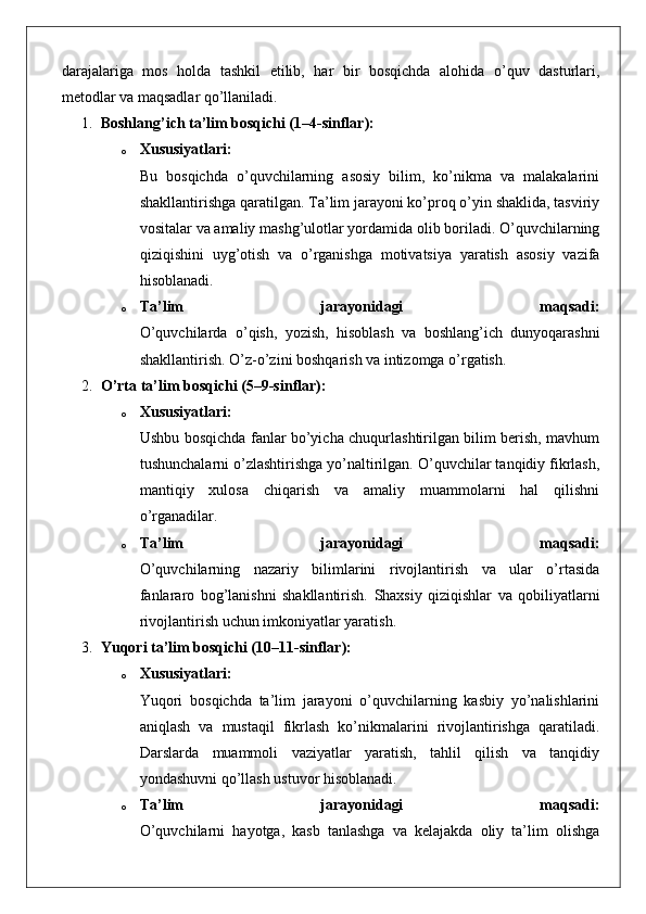 darajalariga   mos   holda   tashkil   etilib,   har   bir   bosqichda   alohida   o’quv   dasturlari,
metodlar va maqsadlar qo’llaniladi.
1. Boshlang’ich ta’lim bosqichi (1–4-sinflar):
o Xususiyatlari:
Bu   bosqichda   o’quvchilarning   asosiy   bilim,   ko’nikma   va   malakalarini
shakllantirishga qaratilgan. Ta’lim jarayoni ko’proq o’yin shaklida, tasviriy
vositalar va amaliy mashg’ulotlar yordamida olib boriladi. O’quvchilarning
qiziqishini   uyg’otish   va   o’rganishga   motivatsiya   yaratish   asosiy   vazifa
hisoblanadi.
o Ta’lim   jarayonidagi   maqsadi:
O’quvchilarda   o’qish,   yozish,   hisoblash   va   boshlang’ich   dunyoqarashni
shakllantirish.  O’z-o’zini boshqarish va intizomga o’rgatish.
2. O’rta ta’lim bosqichi (5–9-sinflar):
o Xususiyatlari:
Ushbu bosqichda fanlar bo’yicha chuqurlashtirilgan bilim berish, mavhum
tushunchalarni o’zlashtirishga yo’naltirilgan. O’quvchilar tanqidiy fikrlash,
mantiqiy   xulosa   chiqarish   va   amaliy   muammolarni   hal   qilishni
o’rganadilar.
o Ta’lim   jarayonidagi   maqsadi:
O’quvchilarning   nazariy   bilimlarini   rivojlantirish   va   ular   o’rtasida
fanlararo   bog’lanishni   shakllantirish.   Shaxsiy   qiziqishlar   va   qobiliyatlarni
rivojlantirish uchun imkoniyatlar yaratish.
3. Yuqori ta’lim bosqichi (10–11-sinflar):
o Xususiyatlari:
Yuqori   bosqichda   ta’lim   jarayoni   o’quvchilarning   kasbiy   yo’nalishlarini
aniqlash   va   mustaqil   fikrlash   ko’nikmalarini   rivojlantirishga   qaratiladi.
Darslarda   muammoli   vaziyatlar   yaratish,   tahlil   qilish   va   tanqidiy
yondashuvni qo’llash ustuvor hisoblanadi.
o Ta’lim   jarayonidagi   maqsadi:
O’quvchilarni   hayotga,   kasb   tanlashga   va   kelajakda   oliy   ta’lim   olishga 