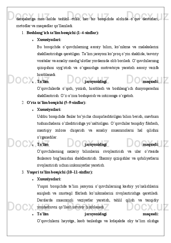 darajalariga   mos   holda   tashkil   etilib,   har   bir   bosqichda   alohida   o’quv   dasturlari,
metodlar va maqsadlar qo’llaniladi.
1. Boshlang’ich ta’lim bosqichi (1–4-sinflar):
o Xususiyatlari:
Bu   bosqichda   o’quvchilarning   asosiy   bilim,   ko’nikma   va   malakalarini
shakllantirishga qaratilgan. Ta’lim jarayoni ko’proq o’yin shaklida, tasviriy
vositalar va amaliy mashg’ulotlar yordamida olib boriladi. O’quvchilarning
qiziqishini   uyg’otish   va   o’rganishga   motivatsiya   yaratish   asosiy   vazifa
hisoblanadi.
o Ta’lim   jarayonidagi   maqsadi:
O’quvchilarda   o’qish,   yozish,   hisoblash   va   boshlang’ich   dunyoqarashni
shakllantirish.  O’z-o’zini boshqarish va intizomga o’rgatish.
2. O’rta ta’lim bosqichi (5–9-sinflar):
o Xususiyatlari:
Ushbu bosqichda fanlar bo’yicha chuqurlashtirilgan bilim berish, mavhum
tushunchalarni o’zlashtirishga yo’naltirilgan. O’quvchilar tanqidiy fikrlash,
mantiqiy   xulosa   chiqarish   va   amaliy   muammolarni   hal   qilishni
o’rganadilar.
o Ta’lim   jarayonidagi   maqsadi:
O’quvchilarning   nazariy   bilimlarini   rivojlantirish   va   ular   o’rtasida
fanlararo   bog’lanishni   shakllantirish.   Shaxsiy   qiziqishlar   va   qobiliyatlarni
rivojlantirish uchun imkoniyatlar yaratish.
3. Yuqori ta’lim bosqichi (10–11-sinflar):
o Xususiyatlari:
Yuqori   bosqichda   ta’lim   jarayoni   o’quvchilarning   kasbiy   yo’nalishlarini
aniqlash   va   mustaqil   fikrlash   ko’nikmalarini   rivojlantirishga   qaratiladi.
Darslarda   muammoli   vaziyatlar   yaratish,   tahlil   qilish   va   tanqidiy
yondashuvni qo’llash ustuvor hisoblanadi.
o Ta’lim   jarayonidagi   maqsadi:
O’quvchilarni   hayotga,   kasb   tanlashga   va   kelajakda   oliy   ta’lim   olishga