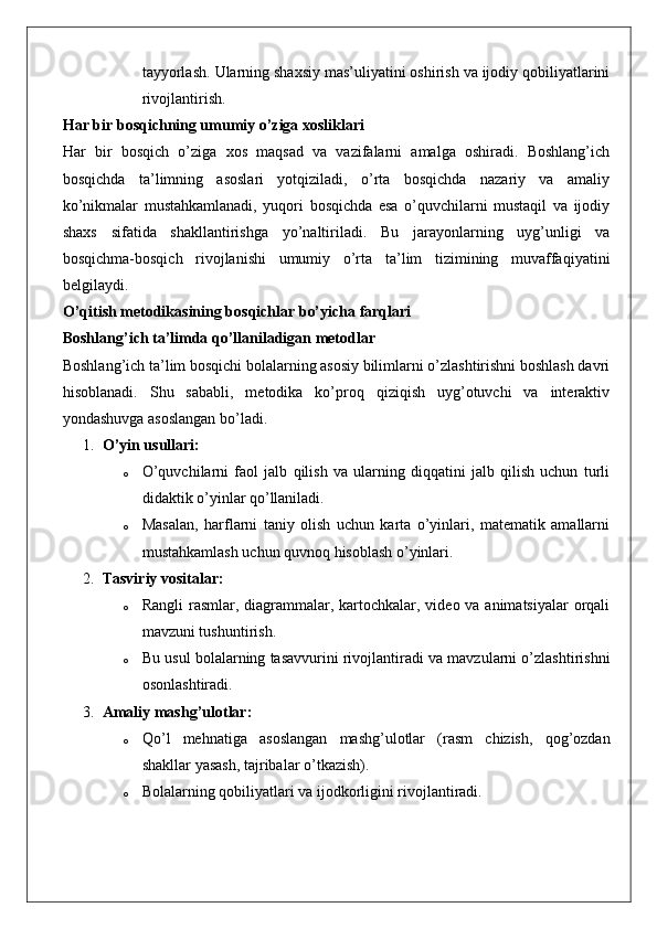 tayyorlash.  Ularning shaxsiy mas’uliyatini oshirish va ijodiy qobiliyatlarini
rivojlantirish.
Har bir bosqichning umumiy o’ziga xosliklari
Har   bir   bosqich   o’ziga   xos   maqsad   va   vazifalarni   amalga   oshiradi.   Boshlang’ich
bosqichda   ta’limning   asoslari   yotqiziladi,   o’rta   bosqichda   nazariy   va   amaliy
ko’nikmalar   mustahkamlanadi,   yuqori   bosqichda   esa   o’quvchilarni   mustaqil   va   ijodiy
shaxs   sifatida   shakllantirishga   yo’naltiriladi.   Bu   jarayonlarning   uyg’unligi   va
bosqichma-bosqich   rivojlanishi   umumiy   o’rta   ta’lim   tizimining   muvaffaqiyatini
belgilaydi.
O’qitish metodikasining bosqichlar bo’yicha farqlari
Boshlang’ich ta’limda qo’llaniladigan metodlar
Boshlang’ich ta’lim bosqichi bolalarning asosiy bilimlarni o’zlashtirishni boshlash davri
hisoblanadi.   Shu   sababli,   metodika   ko’proq   qiziqish   uyg’otuvchi   va   interaktiv
yondashuvga asoslangan bo’ladi.
1. O’yin usullari:
o O’quvchilarni   faol   jalb   qilish   va   ularning   diqqatini   jalb   qilish   uchun   turli
didaktik o’yinlar qo’llaniladi.
o Masalan,   harflarni   taniy   olish   uchun   karta   o’yinlari,   matematik   amallarni
mustahkamlash uchun quvnoq hisoblash o’yinlari.
2. Tasviriy vositalar:
o Rangli  rasmlar, diagrammalar, kartochkalar, video va animatsiyalar  orqali
mavzuni tushuntirish.
o Bu usul bolalarning tasavvurini rivojlantiradi va mavzularni o’zlashtirishni
osonlashtiradi.
3. Amaliy mashg’ulotlar:
o Qo ’ l   mehnatiga   asoslangan   mashg ’ ulotlar   ( rasm   chizish ,   qog ’ ozdan
shakllar   yasash ,  tajribalar   o ’ tkazish ).
o Bolalarning qobiliyatlari va ijodkorligini rivojlantiradi.