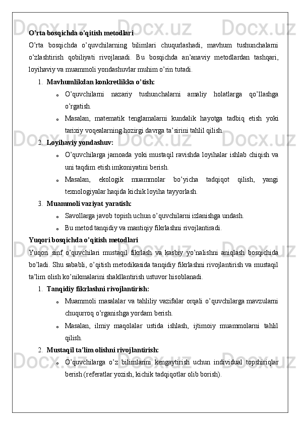 O’rta bosqichda o’qitish metodlari
O’rta   bosqichda   o’quvchilarning   bilimlari   chuqurlashadi,   mavhum   tushunchalarni
o’zlashtirish   qobiliyati   rivojlanadi.   Bu   bosqichda   an’anaviy   metodlardan   tashqari,
loyihaviy va muammoli yondashuvlar muhim o’rin tutadi.
1. Mavhumlikdan konkretlikka o’tish:
o O’quvchilarni   nazariy   tushunchalarni   amaliy   holatlarga   qo’llashga
o’rgatish.
o Masalan,   matematik   tenglamalarni   kundalik   hayotga   tadbiq   etish   yoki
tarixiy voqealarning hozirgi davrga ta’sirini tahlil qilish.
2. Loyihaviy yondashuv:
o O’quvchilarga jamoada yoki mustaqil ravishda loyihalar ishlab chiqish va
uni taqdim etish imkoniyatini berish.
o Masalan,   ekologik   muammolar   bo’yicha   tadqiqot   qilish,   yangi
texnologiyalar haqida kichik loyiha tayyorlash.
3. Muammoli vaziyat yaratish:
o Savollarga javob topish uchun o’quvchilarni izlanishga undash.
o Bu metod tanqidiy va mantiqiy fikrlashni rivojlantiradi.
Yuqori bosqichda o’qitish metodlari
Yuqori   sinf   o’quvchilari   mustaqil   fikrlash   va   kasbiy   yo’nalishni   aniqlash   bosqichida
bo’ladi. Shu sababli, o’qitish metodikasida tanqidiy fikrlashni rivojlantirish va mustaqil
ta’lim olish ko’nikmalarini shakllantirish ustuvor hisoblanadi.
1. Tanqidiy fikrlashni rivojlantirish:
o Muammoli masalalar  va tahliliy vazifalar orqali o’quvchilarga mavzularni
chuqurroq o’rganishga yordam berish.
o Masalan,   ilmiy   maqolalar   ustida   ishlash,   ijtimoiy   muammolarni   tahlil
qilish.
2. Mustaqil ta’lim olishni rivojlantirish:
o O’quvchilarga   o’z   bilimlarini   kengaytirish   uchun   individual   topshiriqlar
berish (referatlar yozish, kichik tadqiqotlar olib borish). 