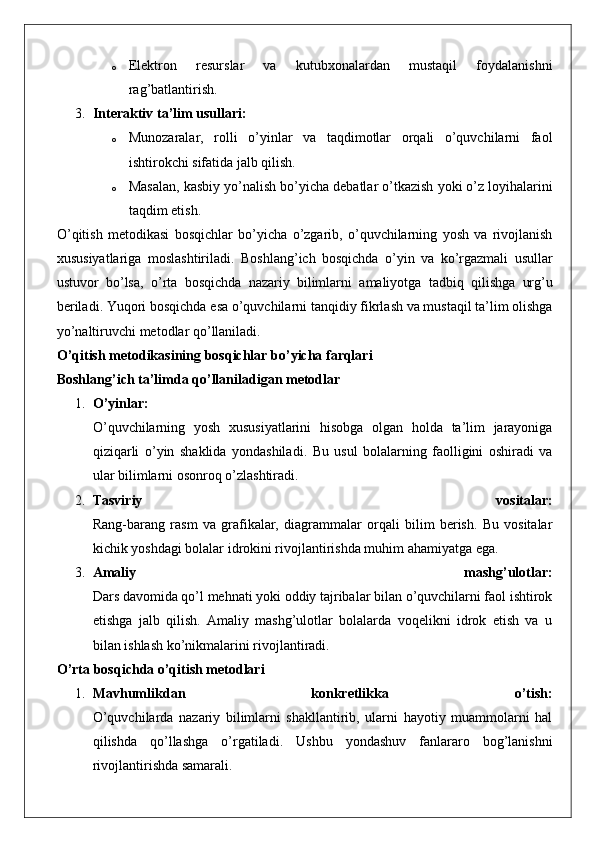 o Elektron   resurslar   va   kutubxonalardan   mustaqil   foydalanishni
rag’batlantirish.
3. Interaktiv ta’lim usullari:
o Munozaralar,   rolli   o’yinlar   va   taqdimotlar   orqali   o’quvchilarni   faol
ishtirokchi sifatida jalb qilish.
o Masalan ,  kasbiy   yo ’ nalish   bo ’ yicha   debatlar   o ’ tkazish   yoki   o ’ z   loyihalarini
taqdim   etish .
O ’ qitish   metodikasi   bosqichlar   bo ’ yicha   o ’ zgarib ,   o ’ quvchilarning   yosh   va   rivojlanish
xususiyatlariga   moslashtiriladi .   Boshlang ’ ich   bosqichda   o ’ yin   va   ko ’ rgazmali   usullar
ustuvor   bo ’ lsa ,   o ’ rta   bosqichda   nazariy   bilimlarni   amaliyotga   tadbiq   qilishga   urg ’ u
beriladi .  Yuqori   bosqichda   esa   o ’ quvchilarni   tanqidiy   fikrlash   va   mustaqil   ta ’ lim   olishga
yo ’ naltiruvchi   metodlar   qo ’ llaniladi .
O ’ qitish   metodikasining   bosqichlar   bo ’ yicha   farqlari
Boshlang ’ ich   ta ’ limda   qo ’ llaniladigan   metodlar
1. O ’ yinlar :
O ’ quvchilarning   yosh   xususiyatlarini   hisobga   olgan   holda   ta ’ lim   jarayoniga
qiziqarli   o ’ yin   shaklida   yondashiladi .   Bu   usul   bolalarning   faolligini   oshiradi   va
ular bilimlarni osonroq o’zlashtiradi.
2. Tasviriy   vositalar:
Rang-barang   rasm   va   grafikalar,   diagrammalar   orqali   bilim   berish.   Bu   vositalar
kichik yoshdagi bolalar idrokini rivojlantirishda muhim ahamiyatga ega.
3. Amaliy   mashg’ulotlar:
Dars davomida qo’l mehnati yoki oddiy tajribalar bilan o’quvchilarni faol ishtirok
etishga   jalb   qilish.   Amaliy   mashg’ulotlar   bolalarda   voqelikni   idrok   etish   va   u
bilan ishlash ko’nikmalarini rivojlantiradi.
O’rta bosqichda o’qitish metodlari
1. Mavhumlikdan   konkretlikka   o’tish:
O’quvchilarda   nazariy   bilimlarni   shakllantirib,   ularni   hayotiy   muammolarni   hal
qilishda   qo’llashga   o’rgatiladi.   Ushbu   yondashuv   fanlararo   bog’lanishni
rivojlantirishda samarali. 