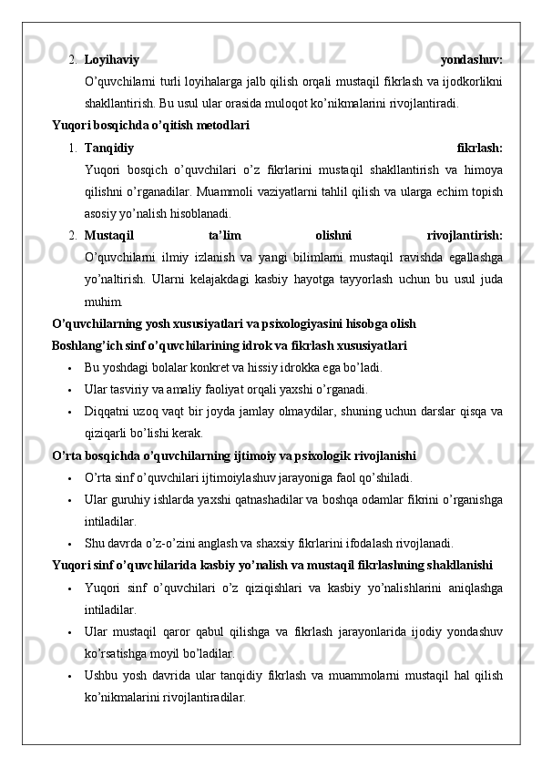 2. Loyihaviy   yondashuv:
O’quvchilarni turli loyihalarga jalb qilish orqali mustaqil fikrlash va ijodkorlikni
shakllantirish. Bu usul ular orasida muloqot ko’nikmalarini rivojlantiradi.
Yuqori bosqichda o’qitish metodlari
1. Tanqidiy   fikrlash:
Yuqori   bosqich   o’quvchilari   o’z   fikrlarini   mustaqil   shakllantirish   va   himoya
qilishni o’rganadilar.   Muammoli vaziyatlarni tahlil qilish va ularga echim topish
asosiy yo’nalish hisoblanadi.
2. Mustaqil   ta’lim   olishni   rivojlantirish:
O’quvchilarni   ilmiy   izlanish   va   yangi   bilimlarni   mustaqil   ravishda   egallashga
yo’naltirish.   Ularni   kelajakdagi   kasbiy   hayotga   tayyorlash   uchun   bu   usul   juda
muhim.
O’quvchilarning yosh xususiyatlari va psixologiyasini hisobga olish
Boshlang’ich sinf o’quvchilarining idrok va fikrlash xususiyatlari
 Bu yoshdagi bolalar konkret va hissiy idrokka ega bo’ladi.
 Ular tasviriy va amaliy faoliyat orqali yaxshi o’rganadi.
 Diqqatni uzoq vaqt bir joyda jamlay olmaydilar, shuning uchun darslar qisqa va
qiziqarli bo’lishi kerak.
O’rta bosqichda o’quvchilarning ijtimoiy va psixologik rivojlanishi
 O’rta sinf o’quvchilari ijtimoiylashuv jarayoniga faol qo’shiladi.
 Ular guruhiy ishlarda yaxshi qatnashadilar va boshqa odamlar fikrini o’rganishga
intiladilar.
 Shu davrda o’z-o’zini anglash va shaxsiy fikrlarini ifodalash rivojlanadi.
Yuqori sinf o’quvchilarida kasbiy yo’nalish va mustaqil fikrlashning shakllanishi
 Yuqori   sinf   o’quvchilari   o’z   qiziqishlari   va   kasbiy   yo’nalishlarini   aniqlashga
intiladilar.
 Ular   mustaqil   qaror   qabul   qilishga   va   fikrlash   jarayonlarida   ijodiy   yondashuv
ko’rsatishga moyil bo’ladilar.
 Ushbu   yosh   davrida   ular   tanqidiy   fikrlash   va   muammolarni   mustaqil   hal   qilish
ko’nikmalarini rivojlantiradilar. 