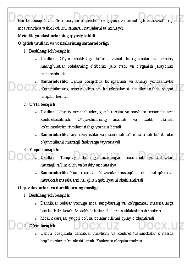 Har   bir   bosqichda   ta’lim   jarayoni   o’quvchilarning   yosh   va   psixologik   xususiyatlariga
mos ravishda tashkil etilishi samarali natijalarni ta’minlaydi.
Metodik yondashuvlarning qiyosiy tahlili
O’qitish usullari va vositalarining samaradorligi
1. Boshlang’ich bosqich:
o Usullar:   O’yin   shaklidagi   ta’lim,   vizual   ko’rgazmalar   va   amaliy
mashg’ulotlar   bolalarning   e’tiborini   jalb   etadi   va   o’rganish   jarayonini
osonlashtiradi.
o Samaradorlik:   Ushbu   bosqichda   ko’rgazmali   va   amaliy   yondashuvlar
o’quvchilarning   asosiy   bilim   va   ko’nikmalarini   shakllantirishda   yuqori
natijalar beradi.
2. O’rta bosqich:
o Usullar:   Nazariy   yondashuvlar,   guruhli   ishlar   va   mavhum   tushunchalarni
konkretlashtirish.   O’quvchilarning   analitik   va   izohli   fikrlash
ko’nikmalarini rivojlantirishga yordam beradi.
o Samaradorlik:  Loyihaviy ishlar va muammoli ta’lim samarali bo’lib, ular
o’quvchilarni mustaqil faoliyatga tayyorlaydi.
3. Yuqori bosqich:
o Usullar:   Tanqidiy   fikrlashga   asoslangan   muammoli   yondashuvlar,
mustaqil ta’lim olish va kasbiy orientatsiya.
o Samaradorlik:   Yuqori   sinfda   o’quvchilar   mustaqil   qaror   qabul   qilish   va
murakkab masalalarni hal qilish qobiliyatini shakllantiradi.
O’quv dasturlari va darsliklarning mosligi
1. Boshlang’ich bosqich:
o Darsliklar   bolalar   yoshiga   mos,   rang-barang   va   ko’rgazmali   materiallarga
boy bo’lishi kerak.  Murakkab tushunchalarni soddalashtirish muhim.
o Moslik darajasi yuqori bo’lsa, bolalar bilimni qulay o’zlashtiradi.
2. O’rta bosqich:
o Ushbu   bosqichda   darsliklar   mavhum   va   konkret   tushunchalar   o’rtasida
bog’lanishni ta’minlashi kerak. Fanlararo aloqalar muhim. 