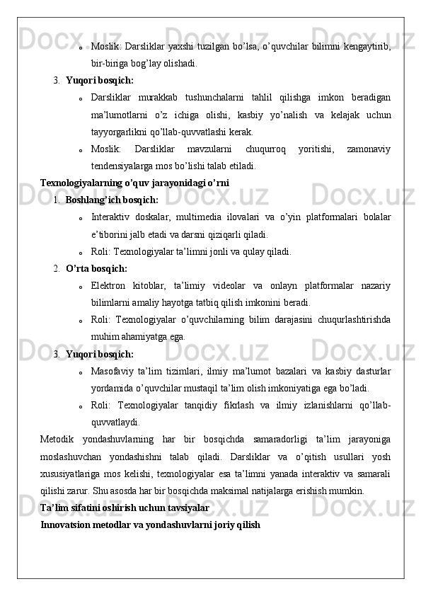 o Moslik :   Darsliklar   yaxshi   tuzilgan   bo ’ lsa ,   o ’ quvchilar   bilimni   kengaytirib ,
bir - biriga   bog ’ lay   olishadi .
3. Yuqori bosqich:
o Darsliklar   murakkab   tushunchalarni   tahlil   qilishga   imkon   beradigan
ma’lumotlarni   o’z   ichiga   olishi,   kasbiy   yo’nalish   va   kelajak   uchun
tayyorgarlikni qo’llab-quvvatlashi kerak.
o Moslik:   Darsliklar   mavzularni   chuqurroq   yoritishi,   zamonaviy
tendensiyalarga mos bo’lishi talab etiladi.
Texnologiyalarning o’quv jarayonidagi o’rni
1. Boshlang’ich bosqich:
o Interaktiv   doskalar,   multimedia   ilovalari   va   o’yin   platformalari   bolalar
e’tiborini jalb etadi va darsni qiziqarli qiladi.
o Roli: Texnologiyalar ta’limni jonli va qulay qiladi.
2. O’rta bosqich:
o Elektron   kitoblar,   ta’limiy   videolar   va   onlayn   platformalar   nazariy
bilimlarni amaliy hayotga tatbiq qilish imkonini beradi.
o Roli:   Texnologiyalar   o’quvchilarning   bilim   darajasini   chuqurlashtirishda
muhim ahamiyatga ega.
3. Yuqori bosqich:
o Masofaviy   ta’lim   tizimlari,   ilmiy   ma’lumot   bazalari   va   kasbiy   dasturlar
yordamida o’quvchilar mustaqil ta’lim olish imkoniyatiga ega bo’ladi.
o Roli:   Texnologiyalar   tanqidiy   fikrlash   va   ilmiy   izlanishlarni   qo’llab-
quvvatlaydi.
Metodik   yondashuvlarning   har   bir   bosqichda   samaradorligi   ta’lim   jarayoniga
moslashuvchan   yondashishni   talab   qiladi.   Darsliklar   va   o’qitish   usullari   yosh
xususiyatlariga   mos   kelishi,   texnologiyalar   esa   ta’limni   yanada   interaktiv   va   samarali
qilishi zarur. Shu asosda har bir bosqichda maksimal natijalarga erishish mumkin.
Ta’lim sifatini oshirish uchun tavsiyalar
Innovatsion metodlar va yondashuvlarni joriy qilish 