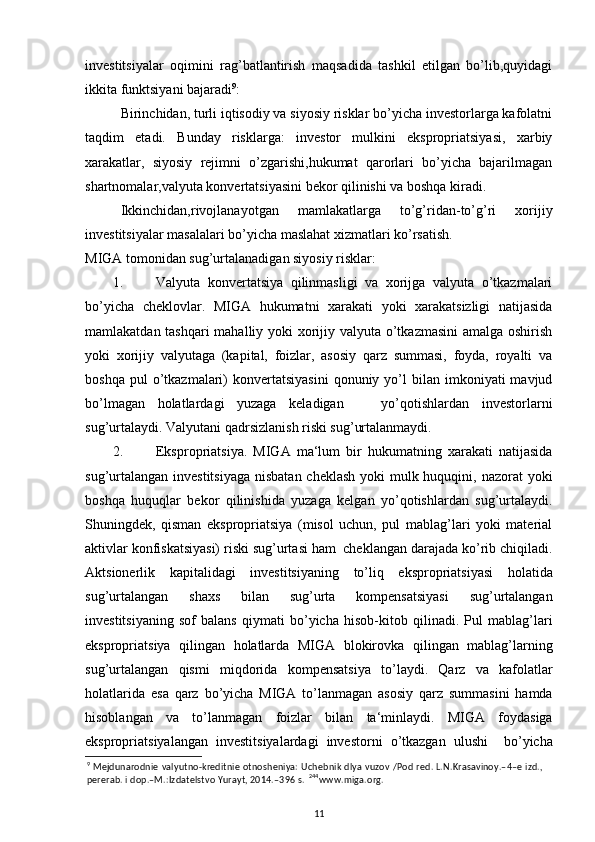 investitsiyalar   oqimini   rag’batlantirish   maqsadida   tashkil   etilgan   bo’lib,quyidagi
ikkita funktsiyani bajaradi 9
: 
Birinchidan, turli iqtisodiy va siyosiy risklar bo’yicha investorlarga kafolatni
taqdim   etadi.   Bunday   risklarga:   investor   mulkini   ekspropriatsiyasi,   xarbiy
xarakatlar,   siyosiy   rejimni   o’zgarishi,hukumat   qarorlari   bo’yicha   bajarilmagan
shartnomalar,valyuta konvertatsiyasini bekor qilinishi va boshqa kiradi. 
Ikkinchidan,rivojlanayotgan   mamlakatlarga   to’g’ridan-to’g’ri   xorijiy
investitsiyalar masalalari bo’yicha maslahat xizmatlari ko’rsatish.  
MIGA tomonidan sug’urtalanadigan siyosiy risklar: 
1. Valyuta   konvertatsiya   qilinmasligi   va   xorijga   valyuta   o’tkazmalari
bo’yicha   cheklovlar.   MIGA   hukumatni   xarakati   yoki   xarakatsizligi   natijasida
mamlakatdan tashqari  mahalliy yoki  xorijiy valyuta o’tkazmasini  amalga oshirish
yoki   xorijiy   valyutaga   (kapital,   foizlar,   asosiy   qarz   summasi,   foyda,   royalti   va
boshqa  pul  o’tkazmalari)  konvertatsiyasini  qonuniy  yo’l   bilan   imkoniyati  mavjud
bo’lmagan   holatlardagi   yuzaga   keladigan       yo’qotishlardan   investorlarni
sug’urtalaydi.  Valyutani qadrsizlanish riski sug’urtalanmaydi.   
2. Ekspropriatsiya.   MIGA   ma‘lum   bir   hukumatning   xarakati   natijasida
sug’urtalangan investitsiyaga  nisbatan cheklash yoki  mulk huquqini, nazorat  yoki
boshqa   huquqlar   bekor   qilinishida   yuzaga   kelgan   yo’qotishlardan   sug’urtalaydi.
Shuningdek,   qisman   ekspropriatsiya   (misol   uchun,   pul   mablag’lari   yoki   material
aktivlar konfiskatsiyasi) riski sug’urtasi ham  cheklangan darajada ko’rib chiqiladi.
Aktsionerlik   kapitalidagi   investitsiyaning   to ’ liq   ekspropriatsiyasi   holatida
sug ’ urtalangan   shaxs   bilan   sug ’ urta   kompensatsiyasi   sug ’ urtalangan
investitsiyaning   sof   balans   qiymati   bo ’ yicha   hisob - kitob   qilinadi .   Pul   mablag ’ lari
ekspropriatsiya   qilingan   holatlarda   MIGA   blokirovka   qilingan   mablag ’ larning
sug ’ urtalangan   qismi   miqdorida   kompensatsiya   to ’ laydi .   Qarz   va   kafolatlar
holatlarida   esa   qarz   bo ’ yicha   MIGA   to ’ lanmagan   asosiy   qarz   summasini   hamda
hisoblangan   va   to ’ lanmagan   foizlar   bilan   ta ‘ minlaydi .   MIGA   foydasiga
ekspropriatsiyalangan   investitsiyalardagi   investorni   o ’ tkazgan   ulushi     bo ’ yicha
9
  Mejdunarodnie valyutno-kreditnie otnosheniya: Uchebnik dlya vuzov /Pod red. L.N.Krasavinoy.–4–e izd.,
pererab. i dop.–M.:Izdatelstvo Yurayt, 2014.–396 s.   244
www.miga.org.  
11 