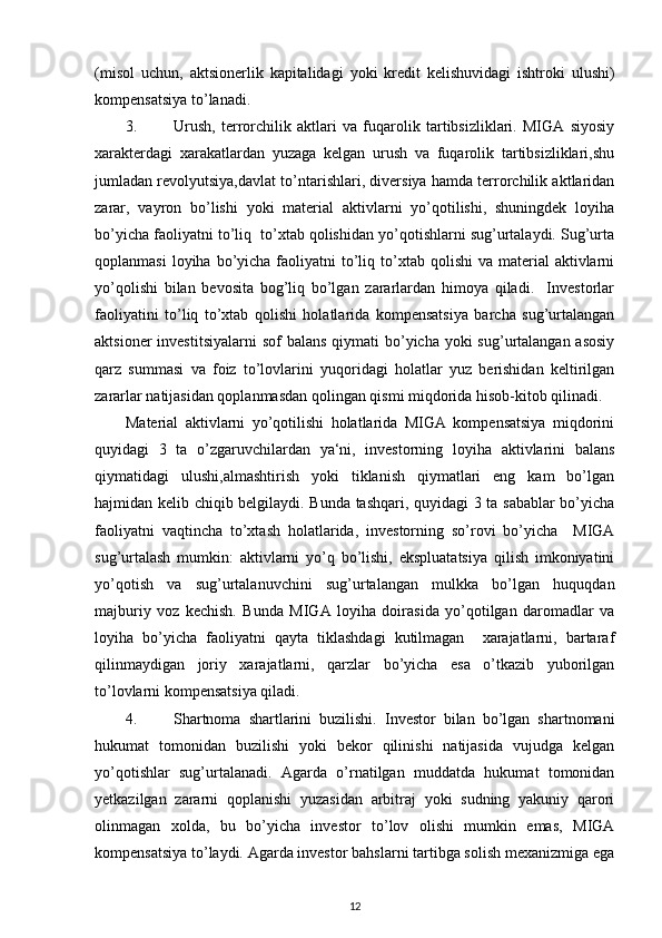 ( misol   uchun ,   aktsionerlik   kapitalidagi   yoki   kredit   kelishuvidagi   ishtroki   ulushi )
kompensatsiya   to ’ lanadi . 
3. Urush,   terrorchilik   aktlari   va   fuqarolik   tartibsizliklari.   MIGA   siyosiy
xarakterdagi   xarakatlardan   yuzaga   kelgan   urush   va   fuqarolik   tartibsizliklari,shu
jumladan revolyutsiya,davlat to’ntarishlari, diversiya hamda terrorchilik aktlaridan
zarar,   vayron   bo’lishi   yoki   material   aktivlarni   yo’qotilishi,   shuningdek   loyiha
bo’yicha faoliyatni to’liq  to’xtab qolishidan yo’qotishlarni sug’urtalaydi. Sug’urta
qoplanmasi   loyiha bo’yicha  faoliyatni   to’liq  to’xtab  qolishi  va  material  aktivlarni
yo’qolishi   bilan   bevosita   bog’liq   bo’lgan   zararlardan   himoya   qiladi.     Investorlar
faoliyatini   to’liq   to’xtab   qolishi   holatlarida   kompensatsiya   barcha   sug’urtalangan
aktsioner  investitsiyalarni  sof  balans qiymati  bo’yicha yoki  sug’urtalangan asosiy
qarz   summasi   va   foiz   to’lovlarini   yuqoridagi   holatlar   yuz   berishidan   keltirilgan
zararlar natijasidan qoplanmasdan qolingan qismi miqdorida hisob-kitob qilinadi. 
Material   aktivlarni   yo’qotilishi   holatlarida   MIGA   kompensatsiya   miqdorini
quyidagi   3   ta   o’zgaruvchilardan   ya‘ni,   investorning   loyiha   aktivlarini   balans
qiymatidagi   ulushi,almashtirish   yoki   tiklanish   qiymatlari   eng   kam   bo’lgan
hajmidan kelib chiqib belgilaydi. Bunda tashqari, quyidagi 3 ta sabablar bo’yicha
faoliyatni   vaqtincha   to’xtash   holatlarida,   investorning   so’rovi   bo’yicha     MIGA
sug’urtalash   mumkin:   aktivlarni   yo’q   bo’lishi,   ekspluatatsiya   qilish   imkoniyatini
yo’qotish   va   sug’urtalanuvchini   sug’urtalangan   mulkka   bo’lgan   huquqdan
majburiy   voz   kechish.   Bunda   MIGA   loyiha   doirasida   yo’qotilgan   daromadlar   va
loyiha   bo’yicha   faoliyatni   qayta   tiklashdagi   kutilmagan     xarajatlarni,   bartaraf
qilinmaydigan   joriy   xarajatlarni,   qarzlar   bo’yicha   esa   o’tkazib   yuborilgan
to’lovlarni kompensatsiya qiladi.     
4. Shartnoma   shartlarini   buzilishi.   Investor   bilan   bo’lgan   shartnomani
hukumat   tomonidan   buzilishi   yoki   bekor   qilinishi   natijasida   vujudga   kelgan
yo’qotishlar   sug’urtalanadi.   Agarda   o’rnatilgan   muddatda   hukumat   tomonidan
yetkazilgan   zararni   qoplanishi   yuzasidan   arbitraj   yoki   sudning   yakuniy   qarori
olinmagan   xolda,   bu   bo’yicha   investor   to’lov   olishi   mumkin   emas,   MIGA
kompensatsiya to’laydi. Agarda investor bahslarni tartibga solish mexanizmiga ega
12 