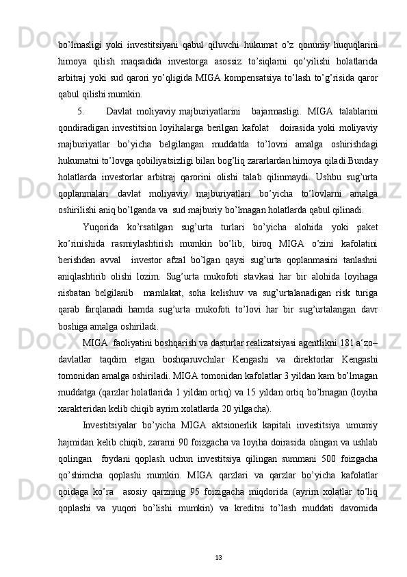 bo’lmasligi   yoki   investitsiyani   qabul   qiluvchi   hukumat   o’z   qonuniy   huquqlarini
himoya   qilish   maqsadida   investorga   asossiz   to’siqlarni   qo’yilishi   holatlarida
arbitraj   yoki   sud   qarori   yo’qligida   MIGA  kompensatsiya   to’lash   to’g’risida   qaror
qabul qilishi mumkin.  
5. Davlat  moliyaviy  majburiyatlarini  bajarmasligi.   MIGA   talablarini
qondiradigan   investitsion   loyihalarga   berilgan   kafolat       doirasida   yoki   moliyaviy
majburiyatlar   bo’yicha   belgilangan   muddatda   to’lovni   amalga   oshirishdagi
hukumatni to’lovga qobiliyatsizligi bilan bog’liq zararlardan himoya qiladi.Bunday
holatlarda   investorlar   arbitraj   qarorini   olishi   talab   qilinmaydi.   Ushbu   sug’urta
qoplanmalari   davlat   moliyaviy   majburiyatlari   bo’yicha   to’lovlarni   amalga
oshirilishi aniq bo’lganda va  sud majburiy bo’lmagan holatlarda qabul qilinadi.  
Yuqorida   ko’rsatilgan   sug’urta   turlari   bo’yicha   alohida   yoki   paket
ko’rinishida   rasmiylashtirish   mumkin   bo’lib,   biroq   MIGA   o’zini   kafolatini
berishdan   avval     investor   afzal   bo’lgan   qaysi   sug’urta   qoplanmasini   tanlashni
aniqlashtirib   olishi   lozim.   Sug’urta   mukofoti   stavkasi   har   bir   alohida   loyihaga
nisbatan   belgilanib     mamlakat,   soha   kelishuv   va   sug’urtalanadigan   risk   turiga
qarab   farqlanadi   hamda   sug’urta   mukofoti   to’lovi   har   bir   sug’urtalangan   davr
boshiga amalga oshiriladi.   
MIGA  faoliyatini boshqarish va dasturlar realizatsiyasi agentlikni 181 a‘zo–
davlatlar   taqdim   etgan   boshqaruvchilar   Kengashi   va   direktorlar   Kengashi
tomonidan amalga oshiriladi. MIGA tomonidan kafolatlar 3 yildan kam bo’lmagan
muddatga (qarzlar holatlarida 1 yildan ortiq) va 15 yildan ortiq bo’lmagan (loyiha
xarakteridan kelib chiqib ayrim xolatlarda 20 yilgacha).  
Investitsiyalar   bo’yicha   MIGA   aktsionerlik   kapitali   investitsiya   umumiy
hajmidan kelib chiqib, zararni 90 foizgacha va loyiha doirasida olingan va ushlab
qolingan     foydani   qoplash   uchun   investitsiya   qilingan   summani   500   foizgacha
qo’shimcha   qoplashi   mumkin.   MIGA   qarzlari   va   qarzlar   bo’yicha   kafolatlar
qoidaga   ko’ra     asosiy   qarzning   95   foizigacha   miqdorida   (ayrim   xolatlar   to’liq
qoplashi   va   yuqori   bo’lishi   mumkin)   va   kreditni   to’lash   muddati   davomida
13 