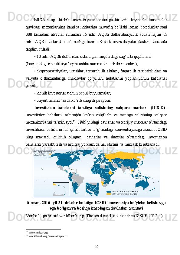 MIGA   ning     kichik   investitsiyalar   dasturiga   kiruvchi   loyihachi   korxonalar
quyidagi mezonlarning kamida ikkitasiga muvofiq bo’lishi lozim 11
: xodimlar soni
300   kishidan;   aktivlar   summasi   15   mln.   AQSh   dollaridan;yillik   sotish   hajmi   15
mln.   AQSh   dollaridan   oshmasligi   lozim.   Kichik   investitsiyalar   dasturi   doirasida
taqdim etiladi: 
• 10 mln. AQSh dollaridan oshmagan miqdordagi sug’urta qoplamasi 
(haqiqatdagi investitsiya hajmi ushbu summadan ortishi mumkin);    
• ekspropriatsiyalar,   urushlar,   terrorchilik   aktlari,   fuqarolik   tartibsizliklari   va
valyuta   o’tkazmalariga   cheklovlar   qo’yilishi   holatlarini   yopish   uchun   kafolatlar
paketi;  
• kichik investorlar uchun bepul buyurtmalar;  
• buyurtmalarni tezda ko’rib chiqish jarayoni. 
Investitsion   bahslarni   tartibga   solishning   xalqaro   markazi   (ICSID) –
investitsion   bahslarni   arbitrajda   ko’rib   chiqilishi   va   tartibga   solishning   xalqaro
mexanizmlarini ta‘minlaydi 12
. 1965 yildagi davlatlar va xorijiy shaxslar o’rtasidagi
investitsion bahslarni hal qilish tartibi to’g’risidagi konventsiyasiga asosan ICSID
ning   maqsadi   kelishib   olingan     davlatlar   va   shaxslar   o’rtasidagi   investitsion
bahslarni yarashtirish va arbitraj yordamida hal etishni  ta‘minlash hisoblanadi.  
6-rasm. 2016- yil 31- dekabr holatiga ICSID konventsiya bo’yicha kelishuvga
ega bo’lgan va boshqa imzolagan davlatlar  xaritasi
Manba:https://icsid.worldbank.org. The icsid caseload–statistics(ISSUE 2017–1).
11
 www.miga.org.  
12
 worldbank.org/annualreport.  
16 