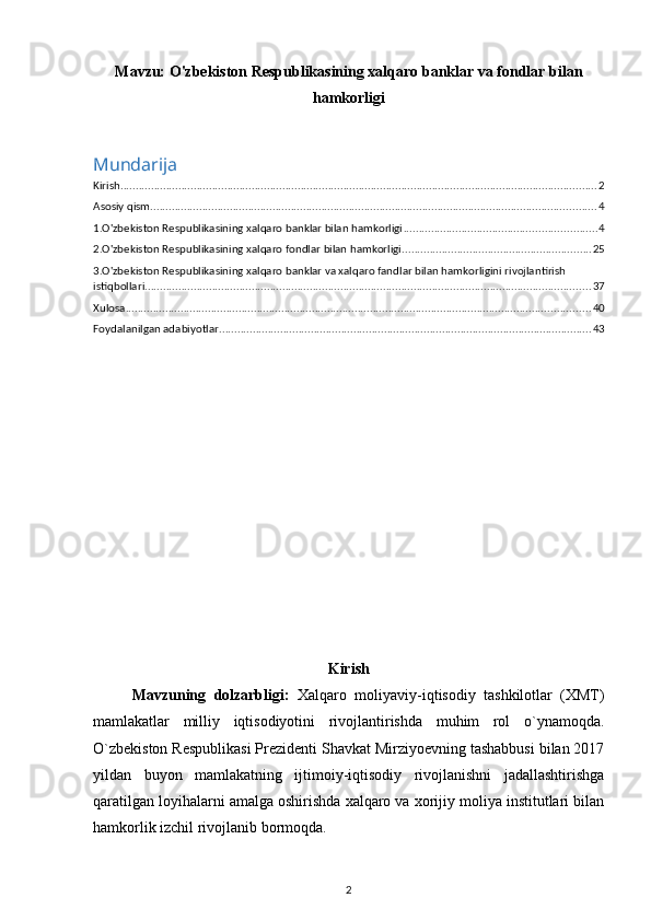 Mavzu:  O'zbekiston Respublikasining xalqaro banklar va fondlar bilan
hamkorligi
Mundarija
Kirish ............................................................................................................................................................ 2
Asosiy qism .................................................................................................................................................. 4
1.O'zbekiston Respublikasining xalqaro banklar bilan hamkorligi ............................................................... 4
2.O'zbekiston Respublikasining xalqaro fondlar bilan hamkorligi .............................................................. 25
3.O'zbekiston Respublikasining xalqaro banklar va xalqaro fandlar bilan hamkorligini rivojlantirish 
istiqbollari .................................................................................................................................................. 37
Xulosa ........................................................................................................................................................ 40
Foydalanilgan adabiyotlar .......................................................................................................................... 43
Kirish
Mavzuning   dolzarbligi:   Xalqaro   moliyaviy-iqtisodiy   tashkilotlar   (XMT)
mamlakatlar   milliy   iqtisodiyotini   rivojlantirishda   muhim   rol   o`ynamoqda.
O`zbekiston Respublikasi Prezidenti Shavkat Mirziyoevning tashabbusi bilan 2017
yildan   buyon   mamlakatning   ijtimoiy-iqtisodiy   rivojlanishni   jadallashtirishga
qaratilgan loyihalarni amalga oshirishda xalqaro va xorijiy moliya institutlari bilan
hamkorlik izchil rivojlanib bormoqda.
2 