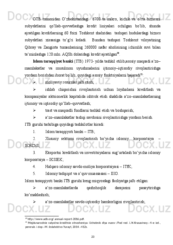 OTB   tomonidan   O’zbekistandagi     6700   ta   mikro,   kichik   va   o’rta   biznesni
subyektlarini   qo’llab-quvvatlashga   kredit   liniyalari   ochilgan   bo’lib,   shunda
ajratilgan   kreditlarning   60   foizi   Toshkent   shahridan     tashqari   hudulardagi   biznes
subyektlari   xissasiga   to’g’ri   keladi.     Bundan   tashqari   Toshkent   viloyatining
Qibray   va   Zangiota   tumanlarining   260000   nafar   aholisining   ichimlik   suvi   bilan
ta‘minlashga 120 mln. AQSh dolaridagi kredit ajratilgan 20
.  
Islom taraqqiyot banki  (ITB) 1973- yilda tashkil etilib,asosiy maqsadi a‘zo–
mamlakatlar   va   musulmon   uyushmalarini   ijtimoiy–iqtisodiy   rivojlantirishga
yordam berishdan iborat bo’lib, quyidagi asosiy funktsiyalarni bajaradi 21
: 
 moliyaviy resurslar jalb etish; 
 ishlab   chiqarishni   rivojlantirish   uchun   loyihalarni   kreditlash   va
kompaniyalar   aktsionerlik   kapitalida   ishtrok   etish   shaklida   a‘zo–mamlakatlarning
ijtimoiy va iqtisodiy qo’llab–quvvatlash; 
 trast va maqsadli fondlarni tashkil etish va boshqarish;  
 a‘zo–mamlakatlar tashqi savdosini rivojlantirishga yordam berish.  
ITB guruhi tarkibiga quyidagi tashkilotlar kiradi:  
1. Islom taraqqiyoti banki – ITB; 
2. Xususiy   sektorni   rivojlantirish   bo’yicha   islomiy     korporatsiya     –
IKRChS; 
3. Eksportni kreditlash va investitsiyalarni sug’urtalash bo’yicha islomiy
korporatsiya – IKSIEK; 
4. Halqaro islomiy savdo-moliya korporatsiyasi – ITfK; 
5. Islomiy tadqiqot va o’quv muassasasi – IIIO. 
Islom taraqqiyoti banki ITB guruhi keng miqyosdagi faoliyatga jalb etilgan:  
 a‘zo-mamlakatlarda   qashshoqlik   darajasini   pasaytirishga
ko’maklashish; 
 a‘zo-mamlakatlar savdo-iqtisodiy hamkorligini rivojlantirish; 
20
 http://www.adb.org/ annual-report-2016.pdf.  
21
  Mejdunarodnie   valyutno-kreditnie   otnosheniya:   Uchebnik   dlya   vuzov   /Pod   red.   L.N.Krasavinoy.–4–e   izd.,
pererab. i dop.–M.:Izdatelstvo Yurayt, 2014.–412s.  
23 