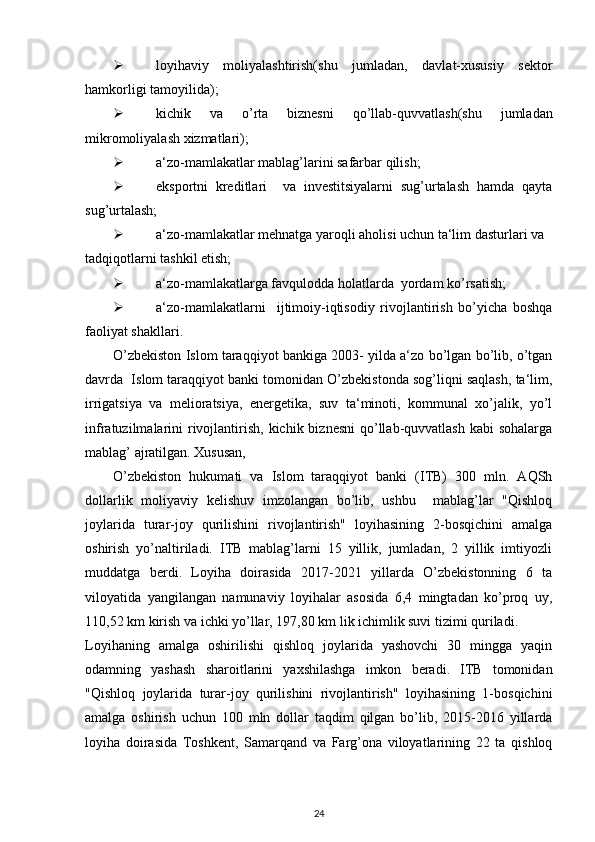  loyihaviy   moliyalashtirish(shu   jumladan,   davlat-xususiy   sektor
hamkorligi tamoyilida); 
 kichik   va   o’rta   biznesni   qo’llab-quvvatlash(shu   jumladan
mikromoliyalash xizmatlari); 
 a‘zo-mamlakatlar mablag’larini safarbar qilish; 
 eksportni   kreditlari     va   investitsiyalarni   sug’urtalash   hamda   qayta
sug’urtalash; 
 a‘zo-mamlakatlar mehnatga yaroqli aholisi uchun ta‘lim dasturlari va 
tadqiqotlarni tashkil etish; 
 a‘zo-mamlakatlarga favqulodda holatlarda  yordam ko’rsatish; 
 a‘zo-mamlakatlarni     ijtimoiy-iqtisodiy   rivojlantirish   bo’yicha   boshqa
faoliyat shakllari. 
O’zbekiston Islom taraqqiyot bankiga 2003- yilda a‘zo bo’lgan bo’lib, o’tgan
davrda  Islom taraqqiyot banki tomonidan O’zbekistonda sog’liqni saqlash, ta‘lim,
irrigatsiya   va   melioratsiya,   energetika,   suv   ta‘minoti,   kommunal   xo’jalik,   yo’l
infratuzilmalarini  rivojlantirish,  kichik biznesni  qo’llab-quvvatlash kabi  sohalarga
mablag’ ajratilgan. Xususan,    
O’zbekiston   hukumati   va   Islom   taraqqiyot   banki   (ITB)   300   mln.   AQSh
dollarlik   moliyaviy   kelishuv   imzolangan   bo’lib,   ushbu     mablag’lar   "Qishloq
joylarida   turar-joy   qurilishini   rivojlantirish"   loyihasining   2-bosqichini   amalga
oshirish   yo’naltiriladi.   ITB   mablag’larni   15   yillik,   jumladan,   2   yillik   imtiyozli
muddatga   berdi.   Loyiha   doirasida   2017-2021   yillarda   O’zbekistonning   6   ta
viloyatida   yangilangan   namunaviy   loyihalar   asosida   6,4   mingtadan   ko’proq   uy,
110,52 km kirish va ichki yo’llar, 197,80 km lik ichimlik suvi tizimi quriladi.  
Loyihaning   amalga   oshirilishi   qishloq   joylarida   yashovchi   30   mingga   yaqin
odamning   yashash   sharoitlarini   yaxshilashga   imkon   beradi.   ITB   tomonidan
"Qishloq   joylarida   turar-joy   qurilishini   rivojlantirish"   loyihasining   1-bosqichini
amalga   oshirish   uchun   100   mln   dollar   taqdim   qilgan   bo’lib,   2015-2016   yillarda
loyiha   doirasida   Toshkent,   Samarqand   va   Farg’ona   viloyatlarining   22   ta   qishloq
24 