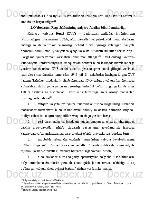 aholi punktida 1415 ta uy, 33,80 km kirish va ichki yo’llar, 40,62 km lik ichimlik
suvi tizimi barpo etilgan 22
. 
2.O'zbekiston Respublikasining xalqaro fondlar bilan hamkorligi
Xalqaro   valyuta   fondi   (XVF)   –   Birlashgan   millatlar   tashkilotining
ixtisoslashgan   muassassasi   bo’lib,   a‘zo   davlatlar   valyuta–kredit   munosabatlarini
tartibga   solish   va   to’lov   balansidagi   defitsit   tufayli   yuzaga   keladigan     valyuta
qiyinchiliklarini     xorijiy   valyutada   qisqa   va   o’rta   muddatli   kreditlar   berish   orqali
ularga moliyaviy yordam ko’rsatish uchun mo’ljallangan 23
. 1944 -yildagi Bretton–
Vud valyuta konferentsiyasida tashqi savdo defitsiti bilan kurashda mamlakatlarga
yordam   berish   uchun   XVF   tashkil   etish   to’g’risida   qaror   qabul   qilingan   va   44   ta
ishtirokchi mamlakatlar tomonidan 1945- yil 21- dekabrdan kuchgan kirgan XVF
Nizomi (kelishuv moddalari) ishlab chiqilgan. XVF–xalqaro valyuta hamkorligiga
ko’maklashish   bo’yicha   jahon   miqyosidagi   tashkilot   bo’lib,   bugungi   kunda   unga
188   ta   davlat   a‘zo   hisoblanadi.   XVF   ning   Nizomiga   ko’ra   asosiy   maqsadlari
quyidagilardan iborat 24
: 
1. xalqaro   valyuta   moliyaviy   muommalar   ustida   birgalikdagi   ishlar   va
maslahatlar   mexanizmi   bilan   ta‘minlovchi   doimiy   muassasa   doirasida   valyuta–
moliya sohasida xalqaro hamkorlikni rivojlanishiga yordam berish;  
2. real   daromadlar   va   bandlikni   yuqori   darajasiga   erishish,   shuningdek
barcha   a‘zo–davlatlar   ishlab   chiqarish   resurslarini   rivojlantirish   hisobiga
kengaygan va balanslashgan xalqaro savdoni o’sish jarayonlariga  yordam berish;  
3. raqobatda   ustunlikka   erishish   maqsadidagi   valyuta   devalvatsiyasini
qo’llanilishiga yo’l qo’ymaslik va a‘zo davlatlar o’rtasida soddalashtirilgan valyuta
rejimini qo’llab–quvvatlash, valyuta barqarorligiga yordam berish;     
4. a‘zo–davlatlar   o’rtasida   joriy   operatsiyalar   bo’yicha   hisob-kitoblarni
ko’p   tomonlama   tizimlarini   yaratish,   shuningdek,   jahon   savdosi   o’sishiga   to’siq
bo’ladigan valyuta cheklovlarni bartaraf etishda yordam ko’rsatish; 
22
 http://uzdaily.uz/articles-id-32384.htm 
23
  Mejdunarodnie   valyutno-kreditnie   otnosheniya:   uchebnik   i   praktikum   /   Ye.A.   Zvonova   i   dr.–
M.:Izdatelstvo Yurayt, 2014. 485–486s.  
24
 Iz stati I Statey soglasheniya MVF.  
25 