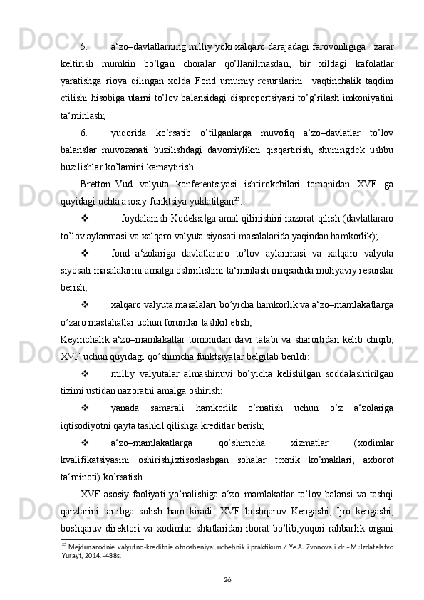5. a‘zo–davlatlarning milliy yoki xalqaro darajadagi farovonligiga   zarar
keltirish   mumkin   bo’lgan   choralar   qo’llanilmasdan,   bir   xildagi   kafolatlar
yaratishga   rioya   qilingan   xolda   Fond   umumiy   resurslarini     vaqtinchalik   taqdim
etilishi hisobiga ularni to’lov balansidagi disproportsiyani to’g’rilash imkoniyatini
ta‘minlash;  
6. yuqorida   ko’rsatib   o’tilganlarga   muvofiq   a‘zo–davlatlar   to’lov
balanslar   muvozanati   buzilishdagi   davomiylikni   qisqartirish,   shuningdek   ushbu
buzilishlar ko’lamini kamaytirish.  
Bretton–Vud   valyuta   konferentsiyasi   ishtirokchilari   tomonidan   XVF   ga
quyidagi uchta asosiy funktsiya yuklatilgan 25
:  
 ―foydalanish Kodeksi ga amal qilinishini nazorat qilish (davlatlararo‖
to’lov aylanmasi va xalqaro valyuta siyosati masalalarida yaqindan hamkorlik); 
 fond   a‘zolariga   davlatlararo   to’lov   aylanmasi   va   xalqaro   valyuta
siyosati masalalarini amalga oshirilishini ta‘minlash maqsadida moliyaviy resurslar
berish; 
 xalqaro valyuta masalalari bo’yicha hamkorlik va a‘zo–mamlakatlarga
o’zaro maslahatlar uchun forumlar tashkil etish; 
Keyinchalik   a‘zo–mamlakatlar   tomonidan  davr   talabi   va   sharoitidan  kelib   chiqib,
XVF uchun quyidagi qo’shimcha funktsiyalar belgilab berildi: 
 milliy   valyutalar   almashinuvi   bo’yicha   kelishilgan   soddalashtirilgan
tizimi ustidan nazoratni amalga oshirish; 
 yanada   samarali   hamkorlik   o’rnatish   uchun   o’z   a‘zolariga
iqtisodiyotni qayta tashkil qilishga kreditlar berish; 
 a‘zo–mamlakatlarga   qo’shimcha   xizmatlar   (xodimlar
kvalifikatsiyasini   oshirish,ixtisoslashgan   sohalar   texnik   ko’maklari,   axborot
ta‘minoti) ko’rsatish.    
XVF  asosiy   faoliyati  yo’nalishiga   a‘zo–mamlakatlar  to’lov  balansi  va   tashqi
qarzlarini   tartibga   solish   ham   kiradi.   XVF   boshqaruv   Kengashi,   Ijro   kengashi,
boshqaruv  direktori  va  xodimlar   shtatlaridan  iborat   bo’lib,yuqori  rahbarlik  organi
25
  Mejdunarodnie valyutno-kreditnie otnosheniya: uchebnik i praktikum / Ye.A. Zvonova i dr.–M.:Izdatelstvo
Yurayt, 2014.–488s.  
26 