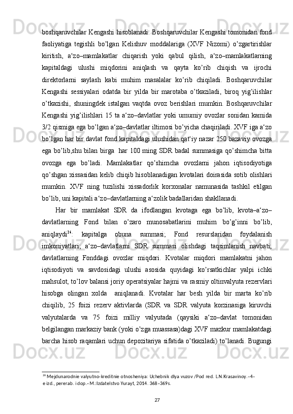 boshqaruvchilar Kengashi hisoblanadi. Boshqaruvchilar Kengashi tomonidan fond
faoliyatiga   tegishli   bo’lgan   Kelishuv   moddalariga   (XVF   Nizomi)   o’zgartirishlar
kiritish,   a‘zo–mamlakatlar   chiqarish   yoki   qabul   qilish,   a‘zo–mamlakatlarning
kapitaldagi   ulushi   miqdorini   aniqlash   va   qayta   ko’rib   chiqish   va   ijrochi
direktorlarni   saylash   kabi   muhim   masalalar   ko’rib   chiqiladi.   Boshqaruvchilar
Kengashi   sessiyalari   odatda   bir   yilda   bir   marotaba   o’tkaziladi,   biroq   yig’ilishlar
o’tkazishi,   shuningdek   istalgan   vaqtda   ovoz   berishlari   mumkin.   Boshqaruvchilar
Kengashi   yig’ilishlari   15   ta   a‘zo–davlatlar   yoki   umumiy   ovozlar   sonidan   kamida
3/2 qismiga ega bo’lgan a‘zo–davlatlar iltimosi bo’yicha chaqiriladi. XVF iga a‘zo
bo’lgan har bir davlat fond kapitaldagi ulushidan qat‘iy nazar 250 bazaviy ovozga
ega bo’lib,shu bilan birga   har 100 ming SDR badal summasiga qo’shimcha bitta
ovozga   ega   bo’ladi.   Mamlakatlar   qo’shimcha   ovozlarni   jahon   iqtisodiyotiga
qo’shgan xissasidan kelib chiqib hisoblanadigan kvotalari doirasida sotib olishlari
mumkin.   XVF   ning   tuzilishi   xissadorlik   korxonalar   namunasida   tashkil   etilgan
bo’lib, uni kapitali a‘zo–davlatlarning a‘zolik badallaridan shakllanadi. 
Har   bir   mamlakat   SDR   da   ifodlangan   kvotaga   ega   bo’lib,   kvota–a‘zo–
davlatlarning   Fond   bilan   o’zaro   munosabatlarini   muhim   bo’g’inni   bo’lib,
aniqlaydi 26
:   kapitalga   obuna   summasi;   Fond   resurslaridan   foydalanish
imkoniyatlari;   a‘zo–davlatlarni   SDR   summasi   olishdagi   taqsimlanish   navbati;
davlatlarning   Fonddagi   ovozlar   miqdori.   Kvotalar   miqdori   mamlakatni   jahon
iqtisodiyoti   va   savdosidagi   ulushi   asosida   quyidagi   ko’rsatkichlar   yalpi   ichki
mahsulot, to’lov balansi joriy operatsiyalar hajmi va rasmiy oltinvalyuta rezervlari
hisobga   olingan   xolda     aniqlanadi.   Kvotalar   har   besh   yilda   bir   marta   ko’rib
chiqilib,   25   foizi   rezerv   aktivlarda   (SDR   va   SDR   valyuta   korzinasiga   kiruvchi
valyutalarda   va   75   foizi   milliy   valyutada   (qaysiki   a‘zo–davlat   tomonidan
belgilangan markaziy bank (yoki o’zga muassasa)dagi XVF mazkur mamlakatdagi
barcha hisob raqamlari uchun depozitariya sifatida o’tkaziladi) to’lanadi. Bugungi
26
 Mejdunarodnie valyutno-kreditnie otnosheniya: Uchebnik dlya vuzov /Pod red. L.N.Krasavinoy.–4–
e izd., pererab. i dop.–M.:Izdatelstvo Yurayt, 2014. 368–369s.  
27 